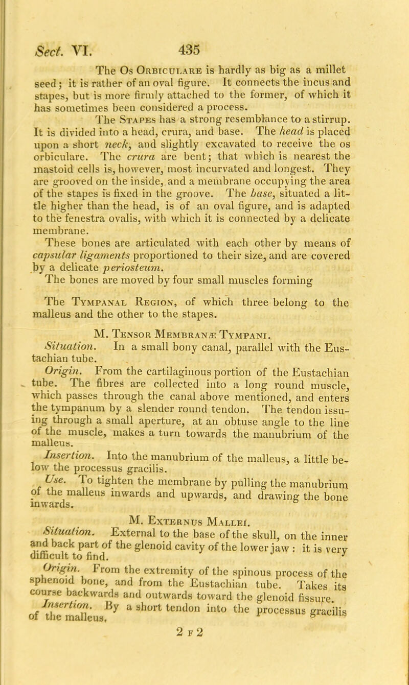 The Os Orbiculare is hardly as big as a millet seed ; it is rather of an oval figure. It connects the incus and stapes, but is more firmly attached to the former, of which it has sometimes been considered a process. The Stapes has a strong resemblance to a stirrup. It is divided into a head, crura, and base. The head is placed upon a short neck, and slightly excavated to receive the os orbiculare. The crura are bent; that which is nearest the mastoid cells is, however, most incurvated and longest. They are grooved on the inside, and a membrane occupy ing the area of the stapes is fixed in the groove. The base, situated a lit- tle higher than the head, is of an oval figure, and is adapted to the fenestra ovalis, with which it is connected by a delicate membrane. These bones are articulated with each other by means of capsular ligaments proportioned to their size, and are covered by a delicate periosteum. The bones are moved by four small muscles forming The Tympanal Region, of which three belong to the malleus and the other to the stapes. M. Tensor Membrane Tympani. Situation. In a small bony canal, parallel with the Eus- tachian tube. Origin. From the cartilaginous portion of the Eustachian tube. The fibres are collected into a long round muscle, which passes through the canal above mentioned, and enters the tympanum by a slender round tendon. The tendon issu- ing through a small aperture, at an obtuse angle to the line of the muscle, makes a turn towards the manubrium of the malleus. Insertion. Into the manubrium of the malleus, a little be- low the processus gracilis. Use. lo tighten the membrane by pulling the manubrium of the malleus inwards and upwards, and drawing the bone inwards. M. Externus Mallei. Situation. External to the base of the skull, on the inner and back part of the glenoid cavity of the lower iaw : it is verv difficult to find. y Origin Irom the extremity of the spinous process of the sphenoid bone, and from the Eustachian tube. Takes its course backwards and outwards toward the glenoid fissure. “ short ter,don into the processus gracilis 2 f 2