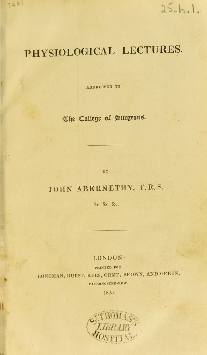 PHYSIOLOGICAL LECTURES. ADDRESSED TO College of gmrgeon^ BY JOHN ABERNETHY, F. R. S. &C. &C. &C. LONDON: PRINTED FOR LONGMAN, HURST, REES, ORME, BROWN, AND GREEN, PATERNOSTER-ROW.