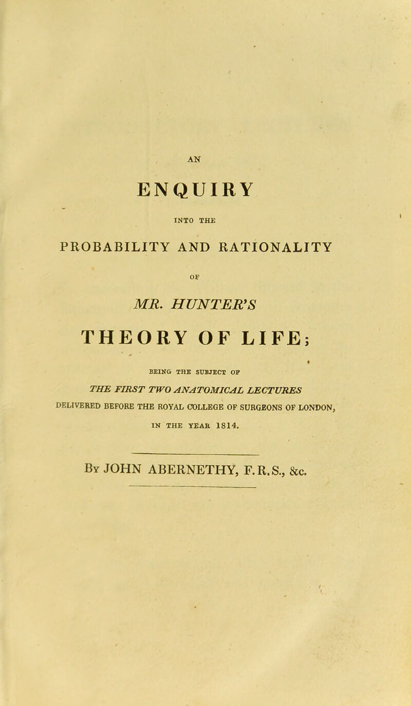 AN ENQUIRY INTO THE PROBABILITY AND RATIONALITY OF MR. HUNTER’S THEORY OF LIFE; BEING THE SUBJECT OF THE FIRST TWO ANATOMICAL LECTURES DELIVERED BEFORE THE ROYAL COLLEGE OF SURGEONS OF LONDON, IN THE YEAR 1814. By JOHN ABERNETHY, F.R.S., &c.