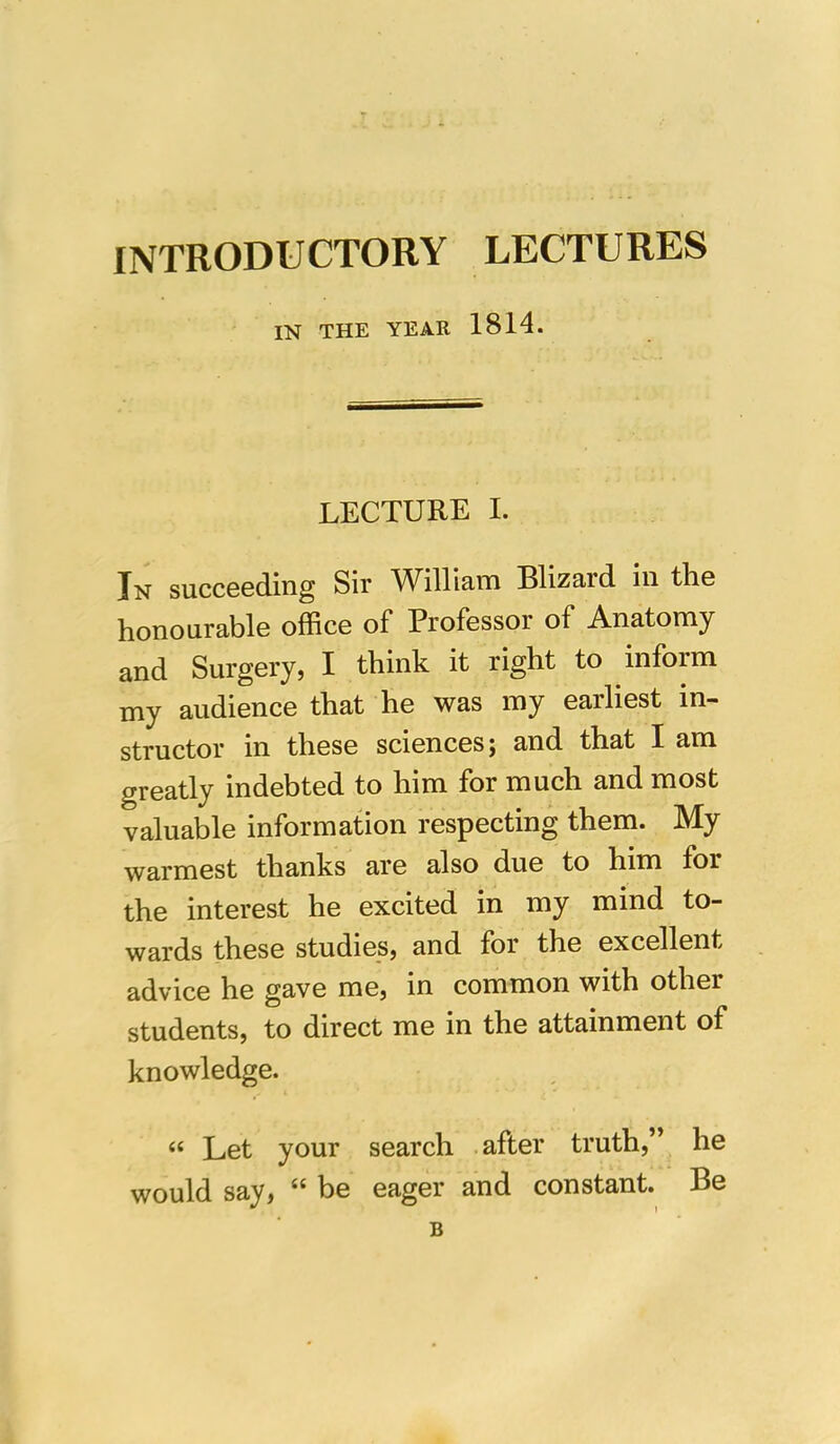 INTRODUCTORY LECTURES IN THE YEAR 1814. LECTURE I. In succeeding Sir William Blizard in the honourable office of Professor of Anatomy and Surgery, I think it right to inform my audience that he was my earliest in- structor in these sciences j and that I am greatly indebted to him for much and most valuable information respecting them. My warmest thanks are also due to him for the interest he excited in my mind to- wards these studies, and for the excellent advice he gave me, in common with other students, to direct me in the attainment of knowledge. « Let your search after truth,” he would say, “ be eager and constant. Be B