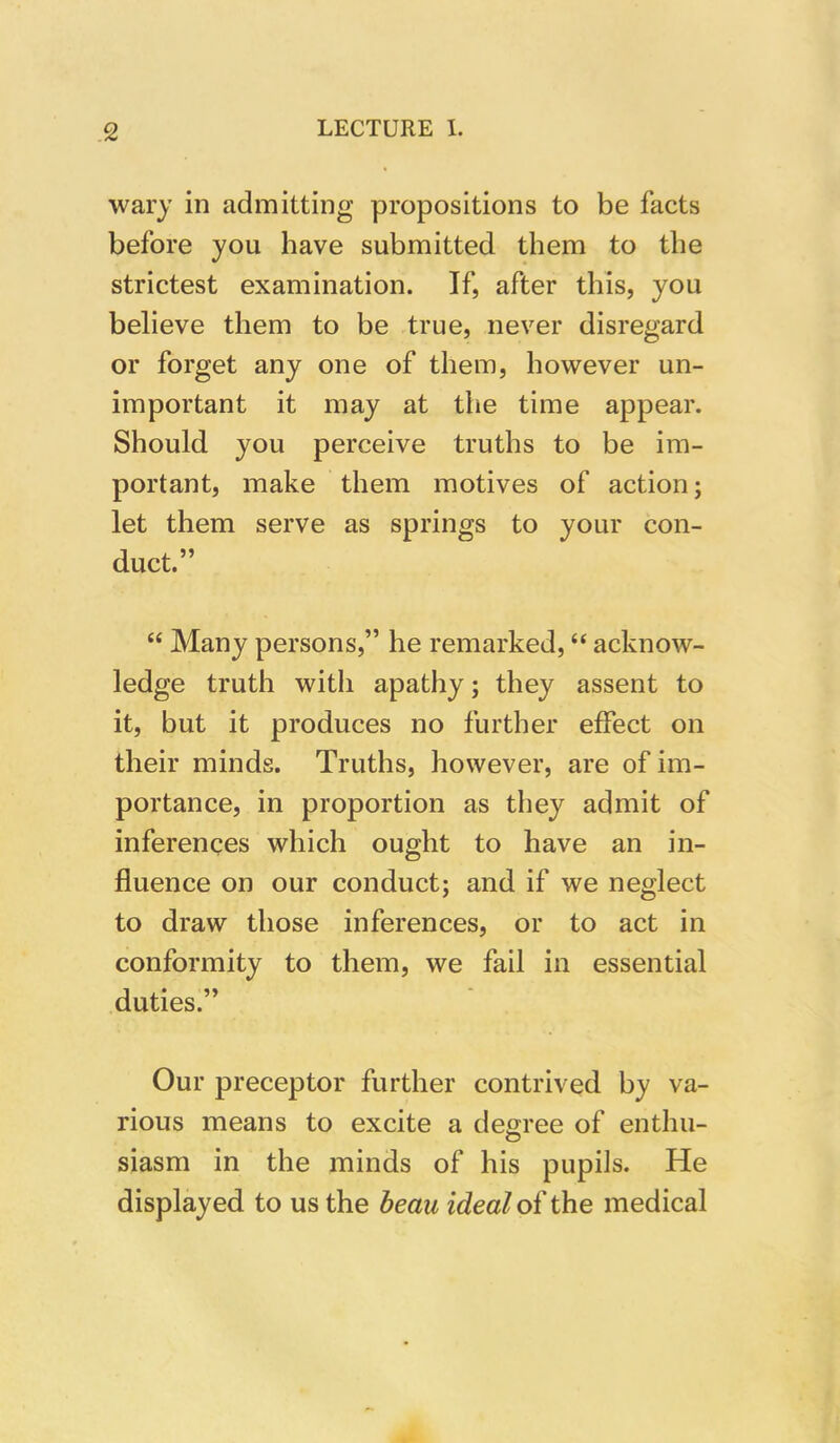 wary in admitting propositions to be facts before you have submitted them to the strictest examination. If, after this, you believe them to be true, never disregard or forget any one of them, however un- important it may at the time appear. Should you perceive truths to be im- portant, make them motives of action; let them serve as springs to your con- duct.” “ Many persons,” he remarked, “ acknow- ledge truth with apathy; they assent to it, but it produces no further effect on their minds. Truths, however, are of im- portance, in proportion as they admit of inferences which ought to have an in- fluence on our conduct; and if we neglect to draw those inferences, or to act in conformity to them, we fail in essential duties.” Our preceptor further contrived by va- rious means to excite a degree of enthu- siasm in the minds of his pupils. He displayed to us the beau ideal of the medical