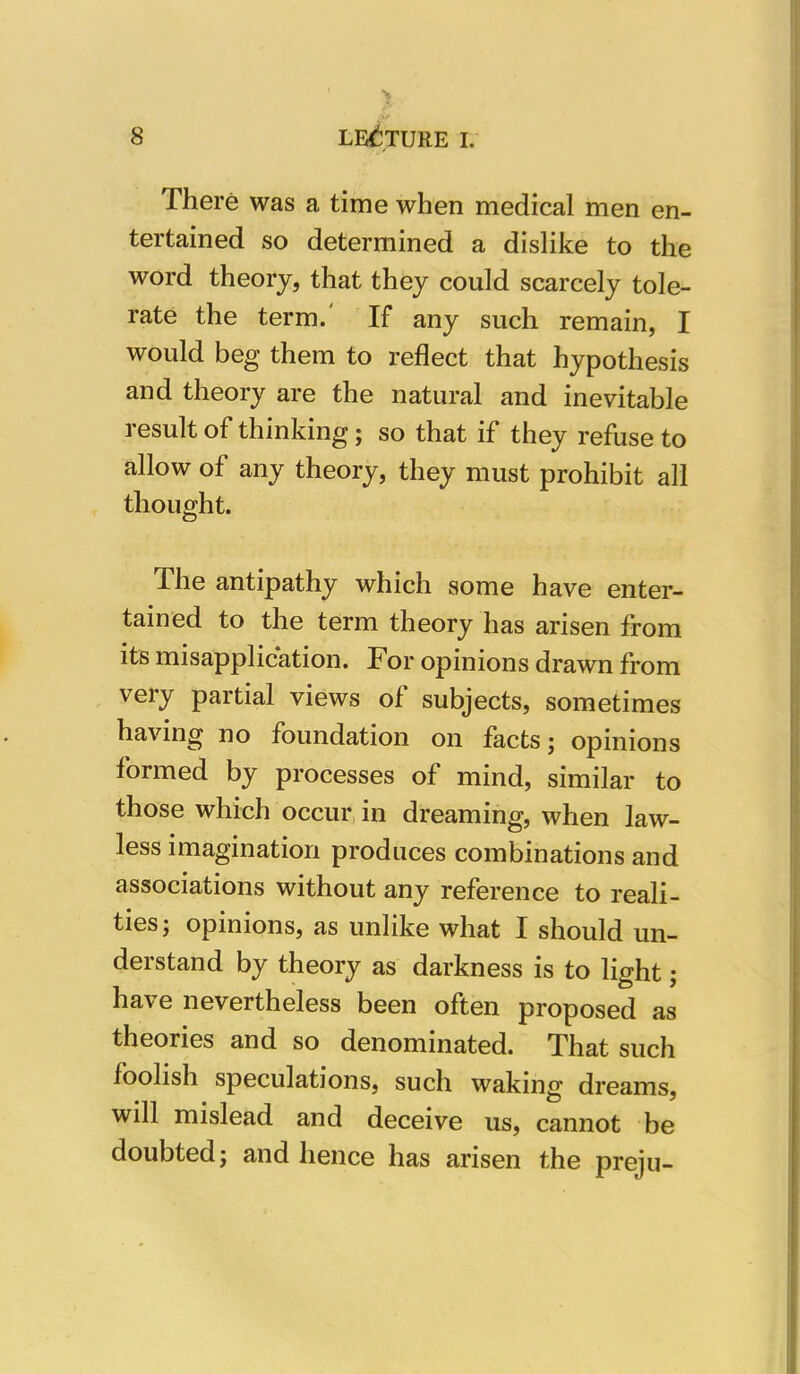 There was a time when medical men en- tertained so determined a dislike to the word theory, that they could scarcely tole- rate the term. If any such remain, I would beg them to reflect that hypothesis and theory are the natural and inevitable result of thinking; so that if they refuse to allow of any theory, they must prohibit all thought. The antipathy which some have enter- tained to the term theory has arisen from its misapplication. For opinions drawn from very partial views of subjects, sometimes having no foundation on facts; opinions formed by processes of mind, similar to those which occur in dreaming, when law- less imagination produces combinations and associations without any reference to reali- ties; opinions, as unlike what I should un- derstand by theory as darkness is to light; have nevertheless been often proposed as theories and so denominated. That such foolish speculations, such waking dreams, will mislead and deceive us, cannot be doubted; and hence has arisen the preju-