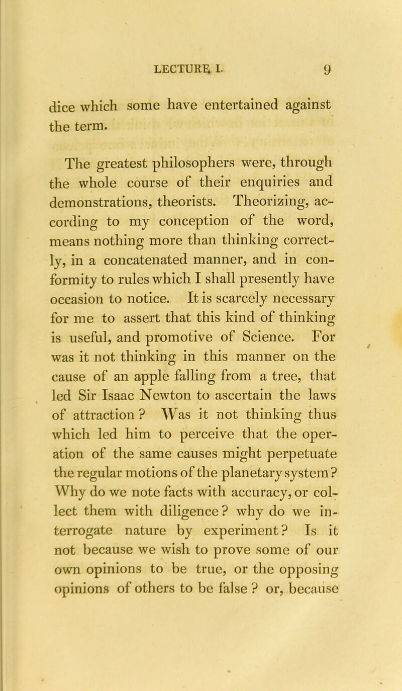 dice which some have entertained against the term. The greatest philosophers were, through the whole course of their enquiries and demonstrations, theorists. Theorizing, ac- cording to my conception of the word, means nothing more than thinking correct- ly, in a concatenated manner, and in con- formity to rules which I shall presently have occasion to notice. It is scarcely necessary for me to assert that this kind of thinking is useful, and promotive of Science. For was it not thinking in this manner on the cause of an apple falling from a tree, that led Sir Isaac Newton to ascertain the laws of attraction ? Was it not thinking thus which led him to perceive that the oper- ation of the same causes might perpetuate the regular motions of the planetary system? Why do we note facts with accuracy, or col- lect them with diligence ? why do we in- terrogate nature by experiment? Is it not because we wish to prove some of our own opinions to be true, or the opposing opinions of others to be false ? or, because