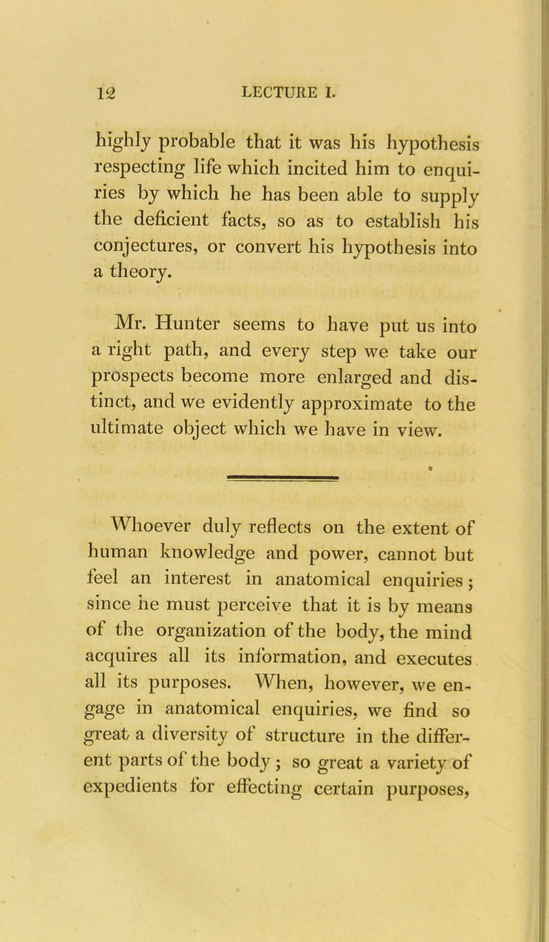 highly probable that it was his hypothesis respecting life which incited him to enqui- ries by which he has been able to supply the deficient facts, so as to establish his conjectures, or convert his hypothesis into a theory. Mr. Hunter seems to have put us into a right path, and every step we take our prospects become more enlarged and dis- tinct, and we evidently approximate to the ultimate object which we have in view. Whoever duly reflects on the extent of human knowledge and power, cannot but feel an interest in anatomical enquiries; since he must perceive that it is by means of the organization of the body, the mind acquires all its information, and executes all its purposes. When, however, we en- gage in anatomical enquiries, we find so great a diversity of structure in the differ- ent parts of the body ; so great a variety of expedients for effecting certain purposes,