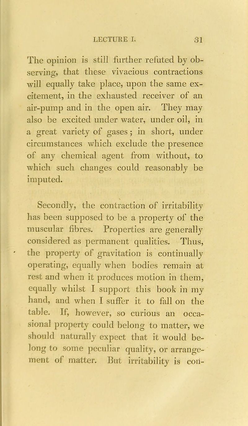 The opinion is still further refuted by ob- serving, that these vivacious contractions will equally take place, upon the same ex- citement, in the exhausted receiver of an air-pump and in the open air. They may also be excited under water, under oil, in a great variety of gases ; in short, under circumstances which exclude the presence of any chemical agent from without, to which such changes could reasonably be imputed. \ . , Secondly, the contraction of irritability has been supposed to be a property of the muscular fibres. Properties are generally considered as permanent qualities. Thus, the property of gravitation is continually operating, equally when bodies remain at rest and when it produces motion in them, equally whilst I support this book in my hand, and when I suffer it to fall on the table. If, however, so curious an occa- sional property could belong to matter, we should naturally expect that it would be- long to some peculiar quality, or arrange- ment of matter. But irritability is coil-