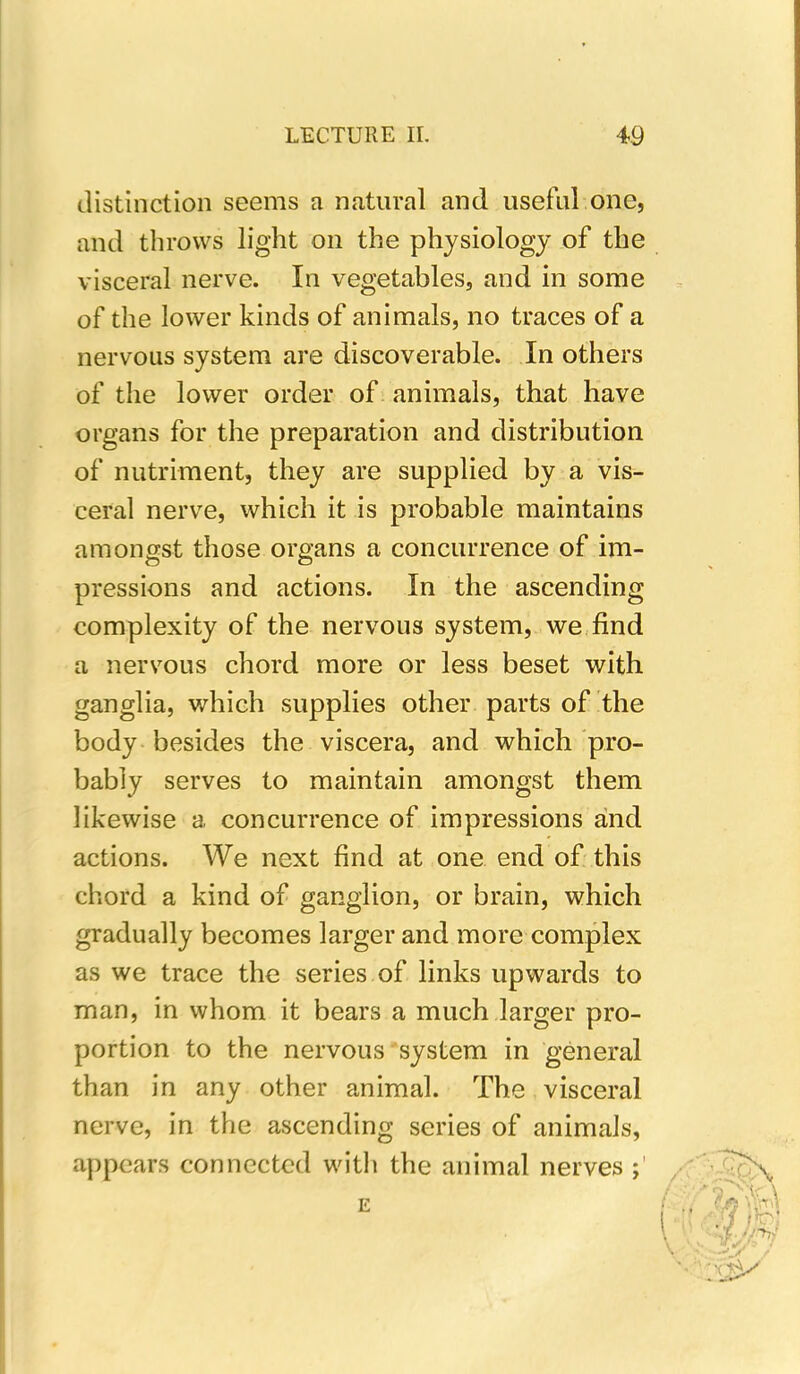 distinction seems a natural and useful one, and throws light on the physiology of the visceral nerve. In vegetables, and in some of the lower kinds of animals, no traces of a nervous system are discoverable. In others of the lower order of animals, that have organs for the preparation and distribution of nutriment, they are supplied by a vis- ceral nerve, which it is probable maintains amongst those organs a concurrence of im- pressions and actions. In the ascending complexity of the nervous system, we find a nervous chord more or less beset with ganglia, which supplies other parts of the body besides the viscera, and which pro- bably serves to maintain amongst them likewise a concurrence of impressions and actions. We next find at one end of this chord a kind of ganglion, or brain, which gradually becomes larger and more complex as we trace the series of links upwards to man, in whom it bears a much larger pro- portion to the nervous system in general than in any other animal. The visceral nerve, in the ascending series of animals, appears connected with the animal nerves E