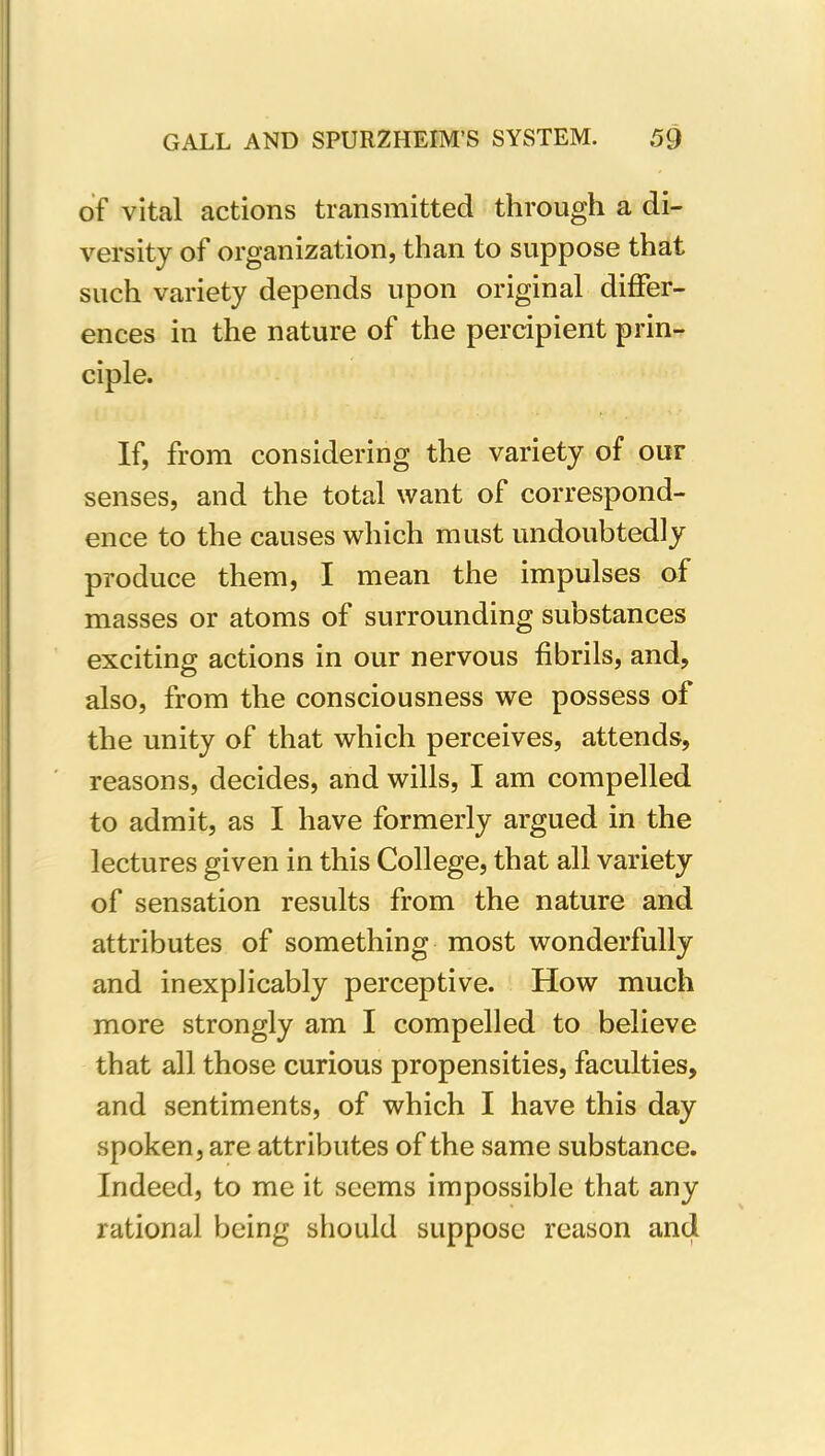 of vital actions transmitted through a di- versity of organization, than to suppose that such variety depends upon original differ- ences in the nature of the percipient prin- ciple. If, from considering the variety of out senses, and the total want of correspond- ence to the causes which must undoubtedly produce them, I mean the impulses of masses or atoms of surrounding substances exciting actions in our nervous fibrils, and, also, from the consciousness we possess of the unity of that which perceives, attends, reasons, decides, and wills, I am compelled to admit, as I have formerly argued in the lectures given in this College, that all variety of sensation results from the nature and attributes of something most wonderfully and inexplicably perceptive. How much more strongly am I compelled to believe that all those curious propensities, faculties, and sentiments, of which I have this day spoken, are attributes of the same substance. Indeed, to me it seems impossible that any rational being should suppose reason and