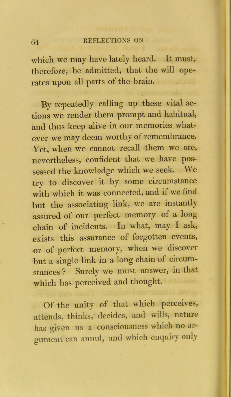 64< which we may have lately heard. It must, therefore, be admitted, that the will ope- rates upon all parts of the brain. By repeatedly calling up these vital ac- tions we render them prompt and habitual, and thus keep alive in our memories what- ever we may deem worthy of remembrance. Yet, when we cannot recall them we are, nevertheless, confident that we have pos- sessed the knowledge which we seek. We try to discover it by some circumstance with which it was connected, and if we find but the associating link, we are instantly assured of our perfect memory of a long chain of incidents. In what, may I ask, exists this assurance of forgotten events, or of perfect memory, when we discover but a single link in a long chain of circum- stances ? Surely we must answer, in that which has perceived and thought. Of the unity of that which perceives, attends, thinks,' decides, and wills, nature has given us a consciousness which no ar- gument can annul, and which enquiry only o