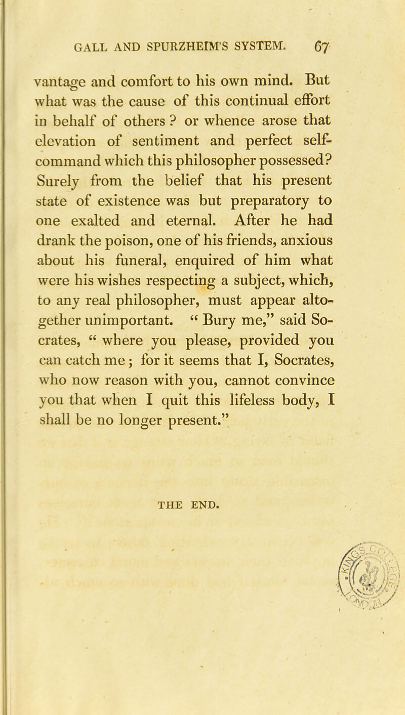 vantage and comfort to his own mind. But what was the cause of this continual effort in behalf of others ? or whence arose that elevation of sentiment and perfect self- command which this philosopher possessed? Surely from the belief that his present state of existence was but preparatory to one exalted and eternal. After he had drank the poison, one of his friends, anxious about his funeral, enquired of him what were his wishes respecting a subject, which, to any real philosopher, must appear alto- gether unimportant. “ Bury me,” said So- crates, “ where you please, provided you can catch me ; for it seems that I, Socrates, who now reason with you, cannot convince you that when I quit this lifeless body, I shall be no longer present.” THE END.