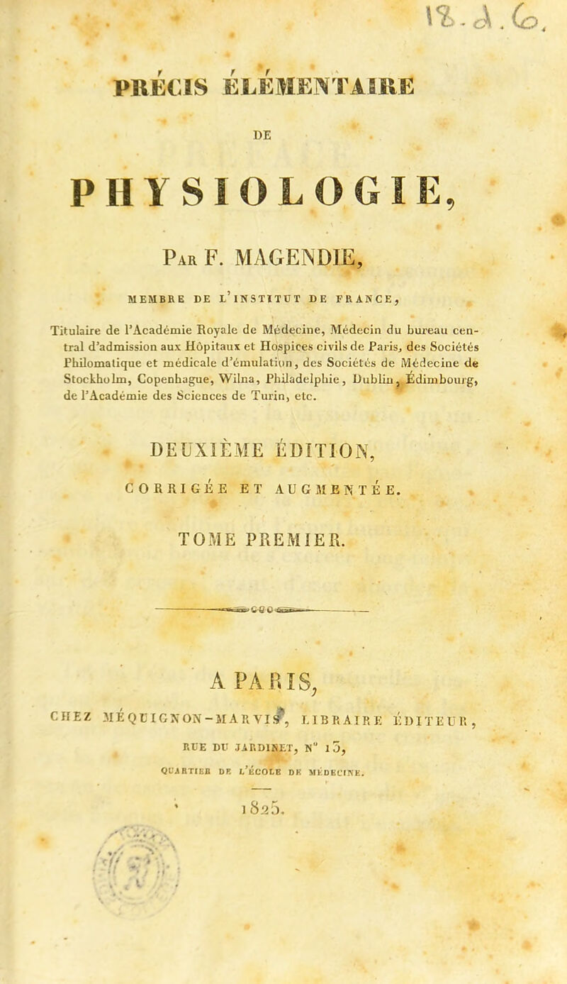 \%. A PRÉCIS ÉLÉMENTAIRE DE PHYSIOLOG Par F. MAGENDIE, MEMBRE DE u’iNSTÏTUT DE FRANCE, Titulaire de l’Académie Royale de Médecine, Médecin du bureau cen- tral d’admission aux Hôpitaux et Hospices civils de Paris, des Sociétés Philomatique et médicale d’émulation, des Sociétés de Médecine de Stockholm, Copenhague, Wilna, Philadelphie, Dublin, Édim bourg, de l’Académie des Sciences de Turin, etc. DEUXIÈME ÉDITION, CORRIGÉE ET AUGMENTEE. TOME PREMIER. ■- n-.< A PARIS, CHEZ JIÉQBIGNON-MARVI#, LIBRAIRE ÉDITEUR, RUE DU JARDINET, N 15, QUARTIEB DE l/ÉCOLE DK MÉDECINE. ’ i8a5.