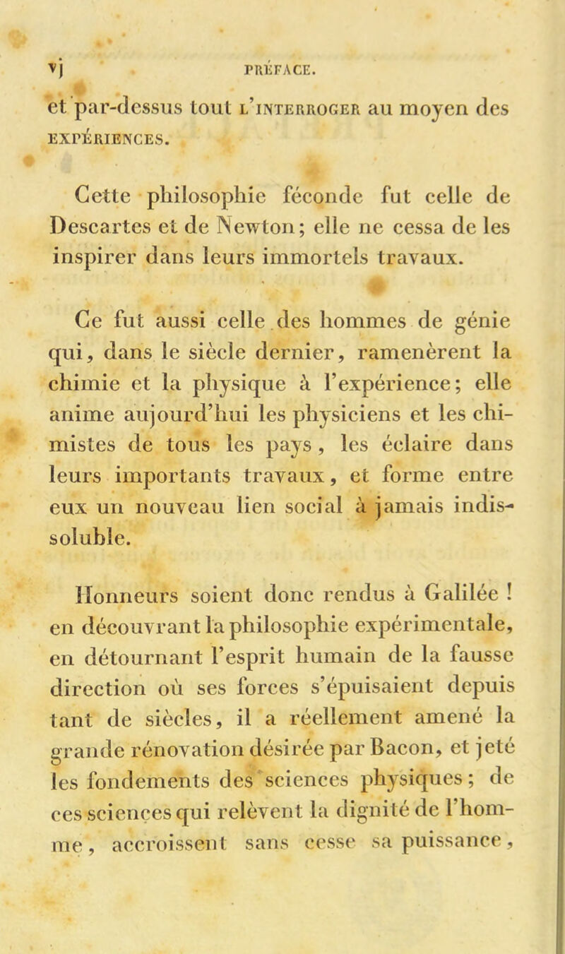 et par-dessus tout l’interroger au moyen des EXPERIENCES. Cette philosophie féconde fut celle de Descartes et de Newton; elle ne cessa de les inspirer dans leurs immortels travaux. > v # Ce fut aussi celle des hommes de génie qui, dans le siècle dernier, ramenèrent la chimie et la physique à l’expérience; elle anime aujourd’hui les physiciens et les chi- mistes de tous les pays , les éclaire dans leurs importants travaux, et forme entre eux un nouveau lien social à jamais indis- soluble. Honneurs soient donc rendus à Galilée ! en découvrant la philosophie expérimentale, en détournant l’esprit humain de la fausse direction où ses forces s’épuisaient depuis tant de siècles, il a réellement amené la grande rénovation désirée par Bacon, et jeté les fondements des sciences physiques ; de ces sciences qui relèvent la dignité de 1 hom- me , accroissent sans cesse sa puissance.