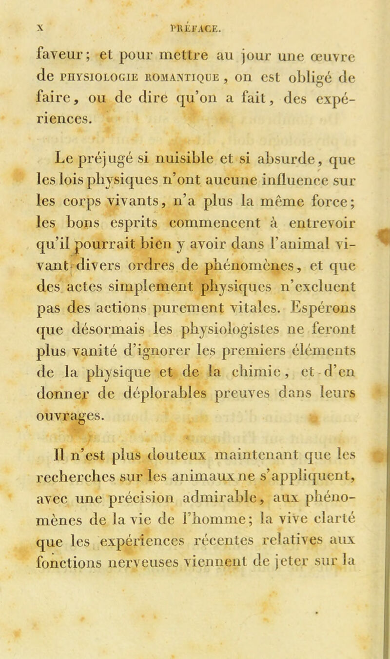 faveur; et pour mettre au jour une œuvre de physiologie romantique , on est obligé de faire, ou de dire qu’on a fait, des expé- riences. Le préjugé si nuisible et si absurde, que les lois physiques n’ont aucune influence sur les corps vivants, n’a plus la meme force; les bons esprits commencent à entrevoir qu’il pourrait bien y avoir dans l’animal vi- vant divers ordres de phénomènes, et que des actes simplement physiques n’excluent pas des actions purement vitales. Espérons que désormais les physiologistes ne feront plus vanité d’ignorer les premiers éléments de la physique et de la chimie, et d’en donner de déplorables preuves dans leurs ouvrages. Il n’est plus douteux maintenant que les recherches sur les animaux ne s’appliquent, avec une précision admirable, aux phéno- mènes de la vie de F homme ; la vive clarté que les expériences récentes relatives aux fonctions nerveuses viennent de jeter sur la