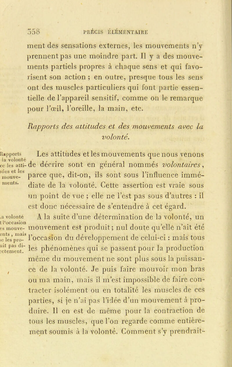 ment des sensations externes, les mouvements n’y prennent pas une moindre part. Il y a des mouve- ments partiels propres à chaque sens et qui favo- risent son action ; en outre, presque tous les sens ont des muscles particuliers qui font partie essen- tielle de l’appareil sensitif, comme on le remarque pour l’œil, l’oreille, la main, etc. Rapports la volonté ec les a (.ti- ldes et les mouve- ments. ,a volonté t l’occasion es mouve- ents , mais ic les pro- uit pas di- îctement. Piapports des attitudes et des mouvements avec la volonté. Les attitudes et les mouvements que nous venons de décrire sont en général nommés volontaires, parce que, dit-on, ils sont sous l’influence immé- diate de la volonté. Cette assertion est vraie sous un point de vue ; elle ne l’est pas sous d’autres : il est donc nécessaire de s’entendre à cet égard. A la suite d’une détermination de la volonté, un mouvement est produit; nul doute quelle n’ait été l’occasion du développement de celui-ci : mais tous les phénomènes qui se passent pour la production même du mouvement ne sont plus sous la puissan- ce de la volonté. Je puis faire mouvoir mon bras ou ma main, mais il m’est impossible de faire con- tracter isolément ou en totalité les muscles de ces parties, si je n’ai pas l’idée d’un mouvement à pro- duire. Il en est de même pour la contraction de tous les muscles, que l’on regarde comme entière- ment soumis à la volonté. Comment s’y prendrait-
