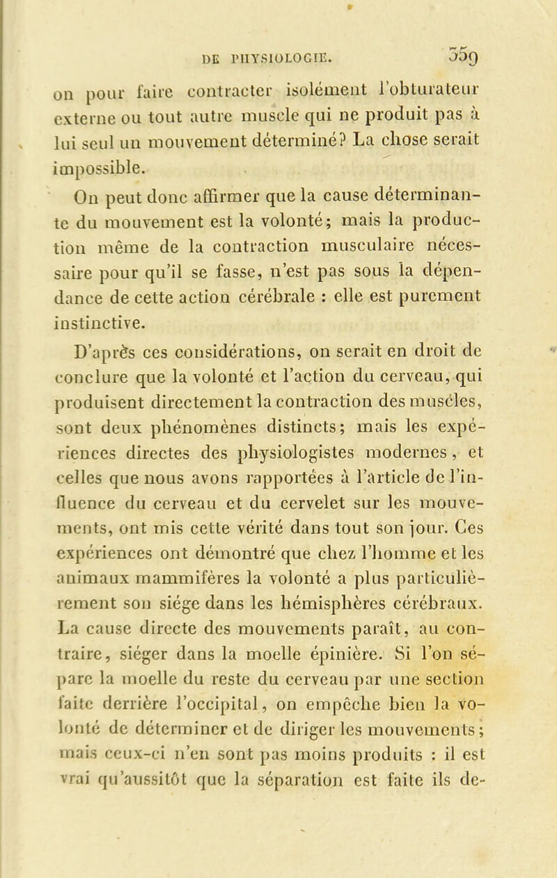 on pour faire contracter isolément l’obturateur externe ou tout autre muscle qui ne produit pas à lui seul un mouvement déterminé? La chose serait impossible. On peut donc affirmer que la cause déterminan- te du mouvement est la volonté; mais la produc- tion même de la contraction musculaire néces- saire pour qu’il se fasse, n’est pas sous la dépen- dance de cette action cérébrale : elle est purement instinctive. D’après ces considérations, on serait en droit de conclure que la volonté et l’action du cerveau, qui produisent directement la contraction des muscles, sont deux phénomènes distincts; mais les expé- riences directes des physiologistes modernes , et celles que nous avons rapportées à l’article de l’in- fluence du cerveau et du cervelet sur les mouve- ments, ont mis cette vérité dans tout son jour. Ces expériences ont démontré que chez l’homme et les animaux mammifères la volonté a plus particuliè- rement son siège dans les hémisphères cérébraux. La cause directe des mouvements paraît, au con- traire, siéger dans la moelle épinière. Si l’on sé- pare la moelle du reste du cerveau par une section faite derrière l’occipital, on empêche bien la vo- lonté de déterminer et de diriger les mouvements; mais ceux-ci n’en sont pas moins produits : il est vrai qu'aussitôt que la séparation est faite ils de-