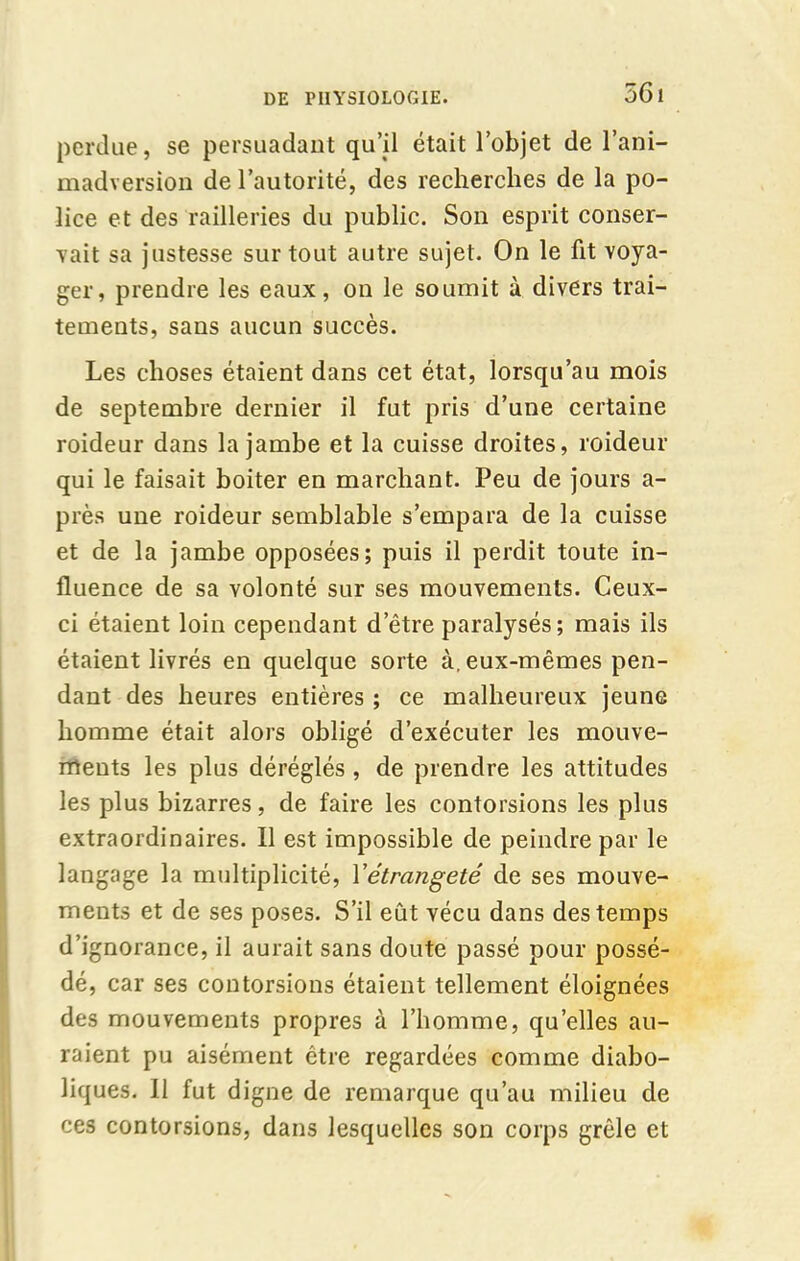 perdue, se persuadant qu’il était l’objet de l’ani- madversion de l’autorité, des recherches de la po- lice et des railleries du public. Son esprit conser- vait sa justesse sur tout autre sujet. On le fit voya- ger, prendre les eaux, on le soumit à divers trai- tements, sans aucun succès. Les choses étaient dans cet état, lorsqu’au mois de septembre dernier il fut pris d’une certaine roideur dans la jambe et la cuisse droites, roideur qui le faisait boiter en marchant. Peu de jours a- près une roideur semblable s’empara de la cuisse et de la jambe opposées; puis il perdit toute in- fluence de sa volonté sur ses mouvements. Ceux- ci étaient loin cependant d’être paralysés ; mais ils étaient livrés en quelque sorte à, eux-mêmes pen- dant des heures entières ; ce malheureux jeune homme était alors obligé d’exécuter les mouve- ments les plus déréglés , de prendre les attitudes les plus bizarres, de faire les contorsions les plus extraordinaires. Il est impossible de peindre par le langage la multiplicité, Yétrangeté de ses mouve- ments et de ses poses. S’il eût vécu dans des temps d’ignorance, il aurait sans doute passé pour possé- dé, car ses contorsions étaient tellement éloignées des mouvements propres à l’homme, quelles au- raient pu aisément être regardées comme diabo- liques. 11 fut digne de remarque qu’au milieu de ces contorsions, dans lesquelles son corps grêle et