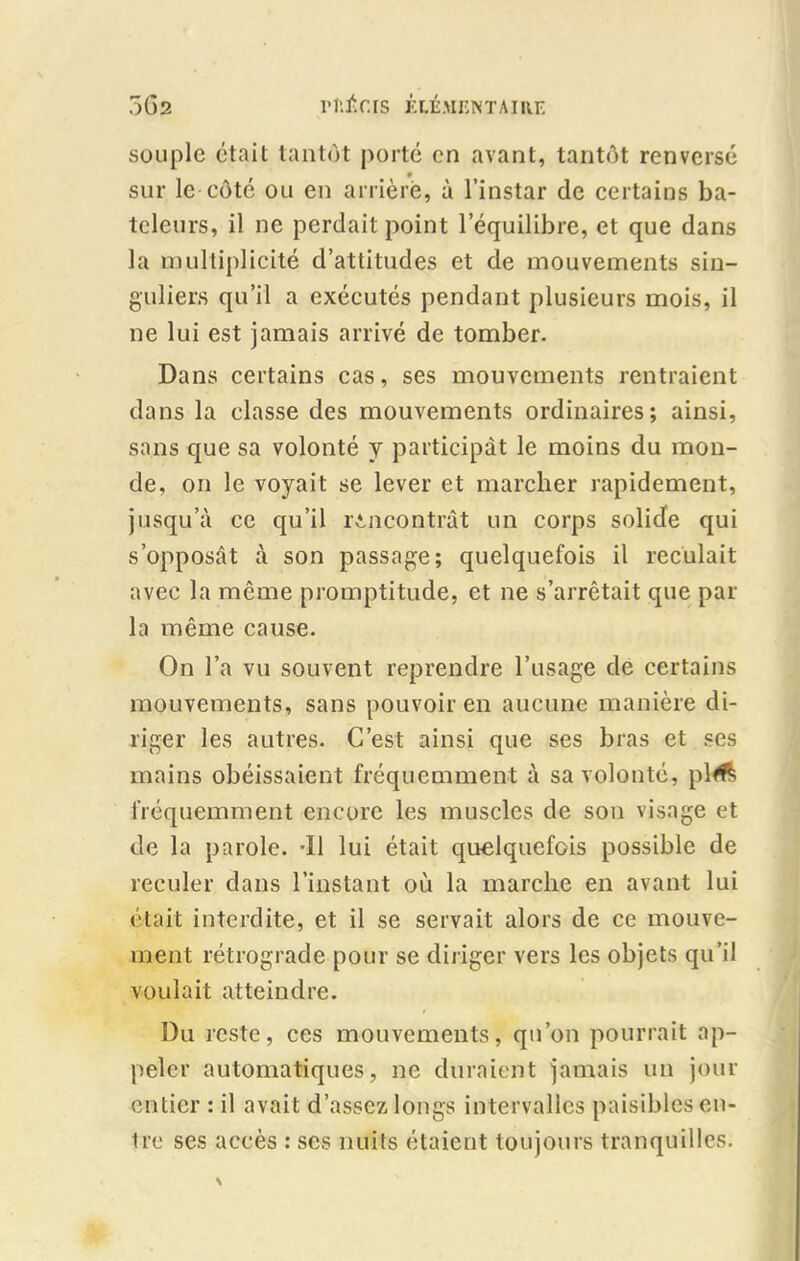 souple était tantôt porté en avant, tantôt renversé 9 sur le côté ou en arrière, à l’instar de certains ba- teleurs, il ne perdait point l’équilibre, et que dans la multiplicité d’attitudes et de mouvements sin- guliers qu’il a exécutés pendant plusieurs mois, il ne lui est jamais arrivé de tomber. Dans certains cas, ses mouvements rentraient dans la classe des mouvements ordinaires; ainsi, sans que sa volonté y participât le moins du mon- de, on le voyait se lever et marcher rapidement, jusqu’à ce qu’il rencontrât un corps solide qui s’opposât à son passage; quelquefois il reculait avec la même promptitude, et ne s’arrêtait que par la même cause. On l’a vu souvent reprendre l’usage de certains mouvements, sans pouvoir en aucune manière di- riger les autres. C’est ainsi que ses bras et ses mains obéissaient fréquemment à sa volonté, pl# fréquemment encore les muscles de son visage et de la parole. -Il lui était quelquefois possible de reculer dans l’instant où la marche en avant lui était interdite, et il se servait alors de ce mouve- ment rétrograde pour se diriger vers les objets qu’il voulait atteindre. Du reste, ces mouvements, qu’on pourrait ap- peler automatiques, ne duraient jamais un jour entier : il avait d’assez longs intervalles paisibles en- tre ses accès : ses nuits étaient toujours tranquilles.