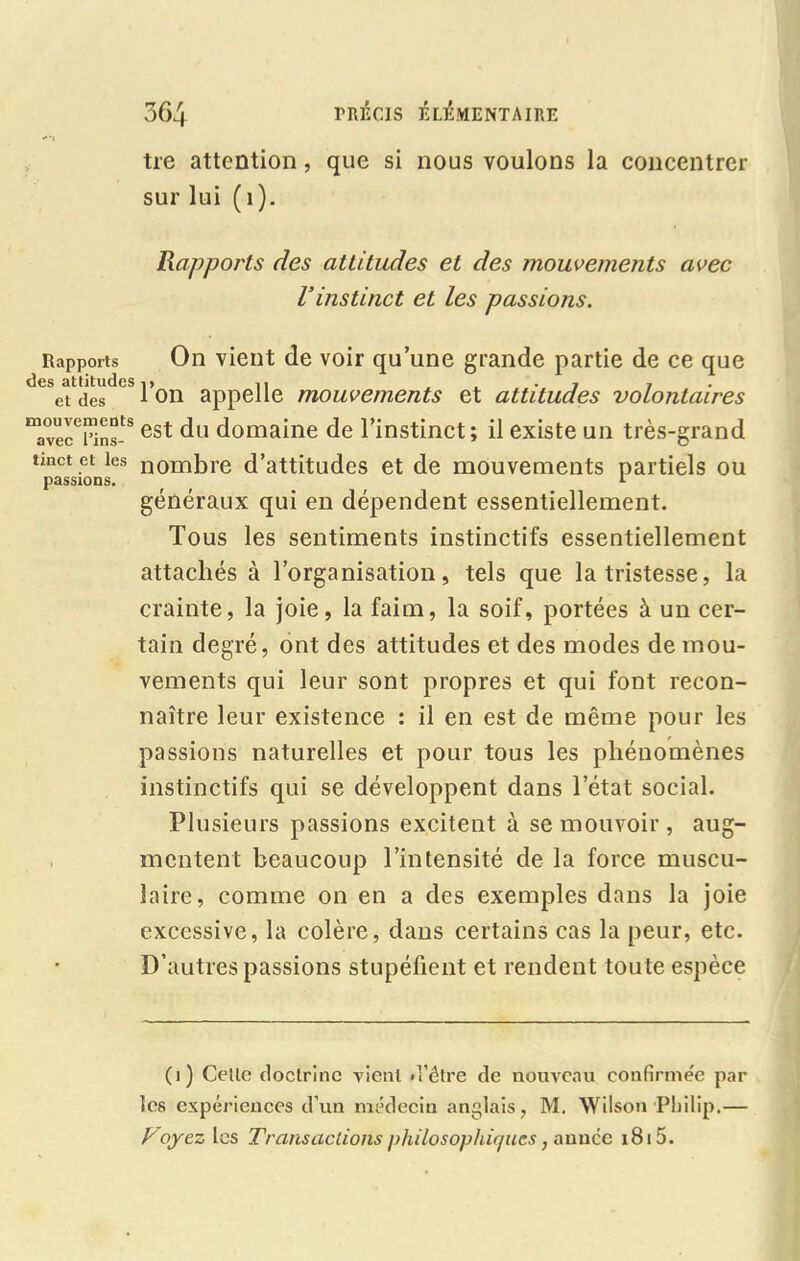 tre attention, que si nous voulons la concentrer sur lui ( 1). Rapports des attitudes et des mouvements avec Vinstinct et les passions. Rapports On vient de voir qu’une grande partie de ce que et des l’on appelle mouvements et attitudes volontaires mavecTins-S est du domaine de l’instinct; il existe un très-grand tmct et les nombre d’attitudes et de mouvements partiels ou passions. 1 généraux qui en dépendent essentiellement. Tous les sentiments instinctifs essentiellement attachés à l’organisation, tels que la tristesse, la crainte, la joie, la faim, la soif, portées à un cer- tain degré, ont des attitudes et des modes de mou- vements qui leur sont propres et qui font recon- naître leur existence : il en est de même pour les passions naturelles et pour tous les phénomènes instinctifs qui se développent dans l’état social. Plusieurs passions excitent à se mouvoir, aug- mentent beaucoup l’intensité de la force muscu- laire, comme on en a des exemples dans la joie excessive, la colère, dans certains cas la peur, etc. D’autres passions stupéfient et rendent toute espèce (i) Celle doctrine vient d'être de nouveau confirmée par les expériences d’un médecin anglais, M. Wilson Philip.— F oyez les Transactions philosophiques, année 1815.