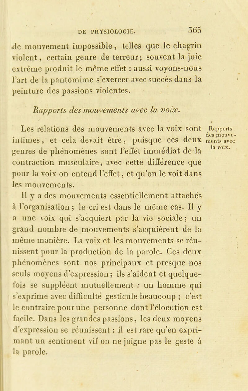 ile mouvement impossible, telles que le chagrin violent, certain genre de terreur; souvent la joie extrême produit le même effet : aussi voyons-nous l’art de la pantomime s’exercer avec succès dans la peinture des passions violentes. Rapports des mouvements avec la voix. Les relations des mouvements avec la voix sont intimes, et cela devait être, puisque ces deux genres de phénomènes sont l’effet immédiat de la contraction musculaire, avec cette différence que pour la voix on entend l’effet, et qu’on le voit dans les mouvements. 11 y a des mouvements essentiellement attachés à l’organisation ; le cri est dans le même cas. Il y a une voix qui s’acquiert par la vie sociale; un grand nombre de mouvements s’acquièrent de la même manière. La voix et les mouvements se réu- nissent pour la production de la parole. Ces deux phénomènes sont nos principaux et presque nos seuls moyens d’expression; ils s’aident et quelque- fois se suppléent mutuellement : un homme qui s’exprime avec difficulté gesticule beaucoup ; c’est le contraire pour une personne dont l’élocution est facile. Dans les grandes passions, les deux moyens d’expression se réunissent : il est rare qu’en expri- mant un sentiment vif on ne joigne pas le geste à la parole. Rapports des mouve- ments avec la voix.