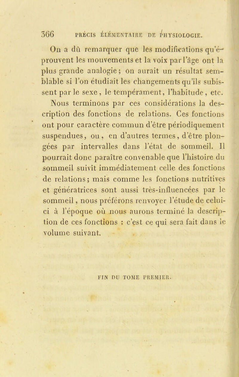 5G6 PRÉCIS ÉLÉMENTAIRE DE PHYSIOLOGIE. On a dû remarquer que les modifications qu’é- prouvent les mouvements et la voix par 1 âge ont la plus grande analogie; on aurait un résultat sem- blable si l’on étudiait les changements qu’ils subis- sent par le sexe , le tempérament, l’habitude , etc. Nous terminons par ces considérations la des- cription des fonctions de relations. Ces fonctions ont pour caractère commun d’être périodiquement suspendues, ou, en d’autres termes, d’être plon- gées par intervalles dans l’état de sommeil. Il pourrait donc paraître convenable que l’histoire du sommeil suivît immédiatement celle des fonctions de relations; mais comme les fonctions nutritives et génératrices sont aussi très-inlluencées par le sommeil, nous préférons renvoyer l’étude de celui- ci à l’époque où nous aurons terminé la descrip- tion de ces fonctions : c’est ce qui sera fait dans le volume suivant. FIN DU TOME PREMIER.