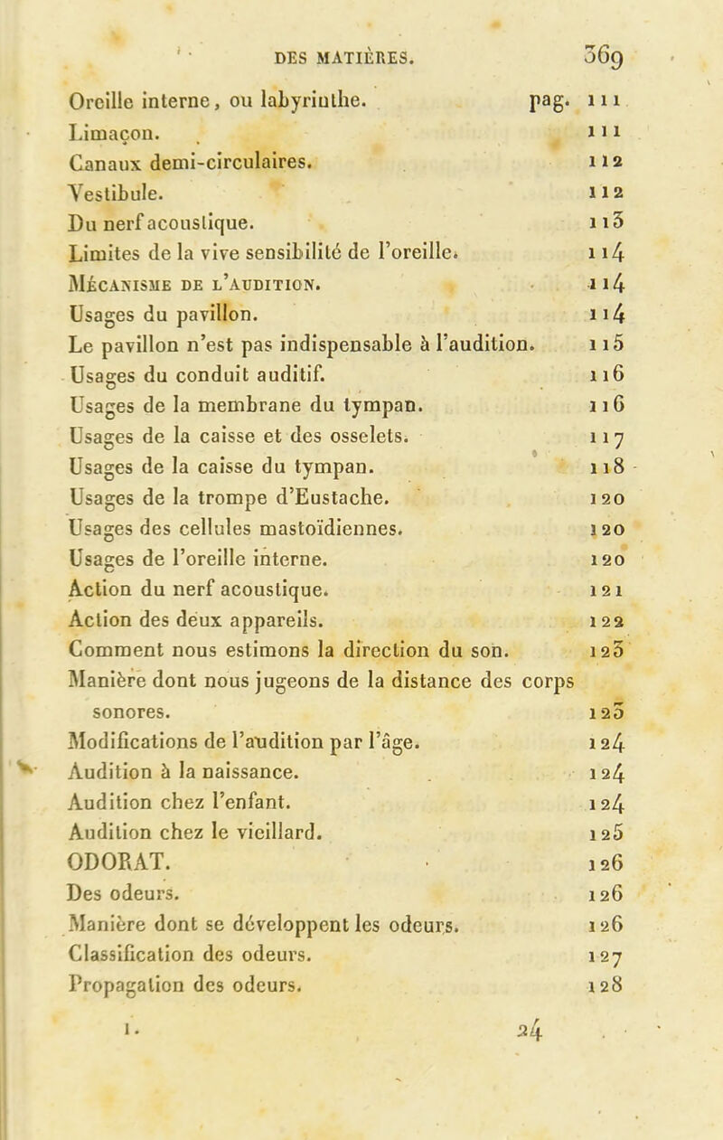 Oreille interne, ou labyrinthe. pag. 111 Limaçon. 111 Canaux demi-circulaires. 112 Vestibule. 112 Du nerf acoustique. 1i3 Limites de la vive sensibilité de l’oreille. 114 Mécanisme de l’audition. * 114 Usages du pavillon. 114 Le pavillon n’est pas indispensable à l’audition. 115 Usages du conduit auditif. 116 Usages de la membrane du tympan. 11G Usages de la caisse et des osselets. 117 Usages de la caisse du tympan. « 118 Usages de la trompe d’Eustache. 120 Usages des cellules mastoïdiennes. 3 20 Usages de l’oreille interne. 120 Action du nerf acoustique. 121 Action des deux appareils. 122 Comment nous estimons la direction du son. 1 25 Manière dont nous jugeons de la distance des corps sonores. 1 25 Modifications de l’audition par l’âge. 124 Audition à la naissance. 124 Audition chez l’enfant. 124 Audition chez le vieillard. 126 ODORAT. 126 Des odeurs. 126 Manière dont se développent les odeurs. 126 Classification des odeurs. 127 Propagation des odeurs. 128 ^4