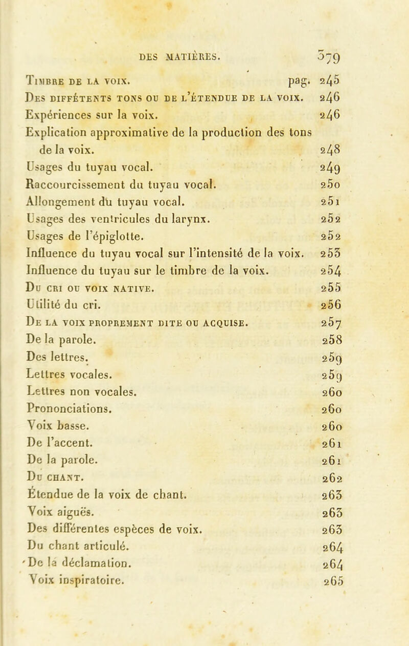 Timbre de la voix. pag. 245 Des diffétents tons ou de l’étendue de la voix. 246 Expériences sur la voix. 246 Explication approximative de la production des tons de la voix. 248 Usages du tuyau vocal. 249 Raccourcissement du tuyau vocal. 25o Allongement dü tuyau vocal. 2Ôi Usages des ventricules du larynx. 2Ô2 Usages de l’épiglotte. 2Ô2 Influence du tuyau vocal sur l’intensité de la voix. 255 Influence du tuyau sur le timbre de la voix. 254 Du CRI OU VOIX NATIVE. 205 Utilité du cri. 256 De LA VOIX PROPREMENT DITE OU ACQUISE. 2Ô7 De la parole. 258 Des lettres. 2 5q Lettres vocales. 2Ô() Lettres non vocales. 260 Prononciations. 260 Voix basse. 260 De l’accent. 261 De la parole. 261 Du chant. 262 Etendue de la voix de chant. 263 Voix aiguës. 263 Des differentes espèces de voix. 265 Du chant articulé. 264 ' De la déclamation. 264 Voix inspiratoire. 265