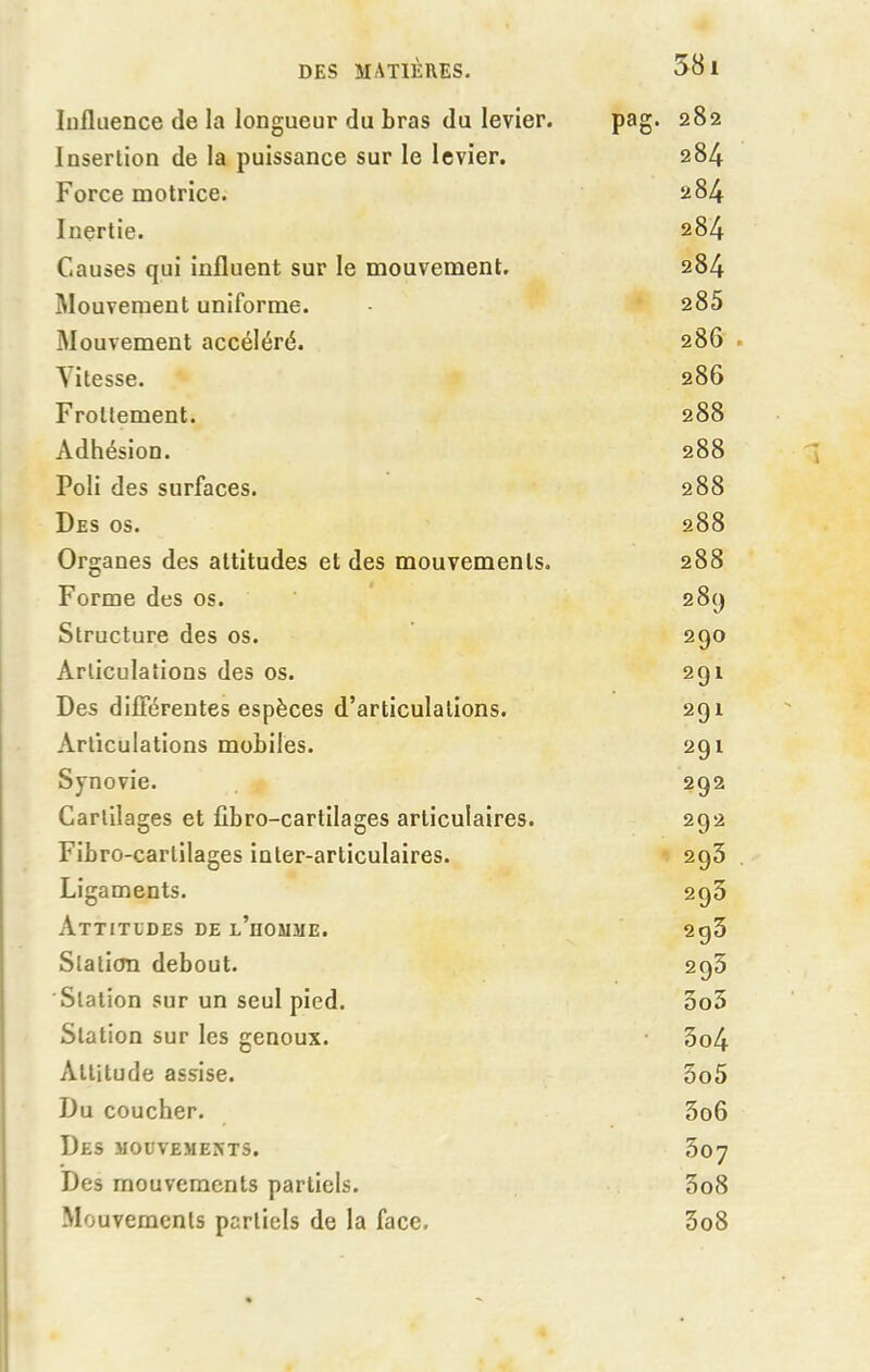 Influence de la longueur du bras du levier. pag. 282 Insertion de la puissance sur le levier. 284 Force motrice. 284 Inertie. 284 Causes qui influent sur le mouvement. 284 Mouvement uniforme. 285 Mouvement accéléré. 286 Vitesse. 286 Frottement. 288 Adhésion. 288 Poli des surfaces. 288 Des os. 288 Organes des attitudes et des mouvements. 288 Forme des os. 289 Structure des os. 290 Articulations des os. 291 Des différentes espèces d’articulations. 291 Articulations mobiles. 291 Synovie. 292 Cartilages et fibro-cartilages articulaires. 292 Fibro-carlilages inter-articulaires. 293 Ligaments. 290 Attitudes de l’homme. 293 Station debout. 293 Station sur un seul pied. 5o5 Station sur les genoux. 3o4 Attitude assise. 5o5 Du coucher. 3o6 Des mouvements. 307 Des mouvements partiels. 3o8 Mouvements partiels de la face. 3o8