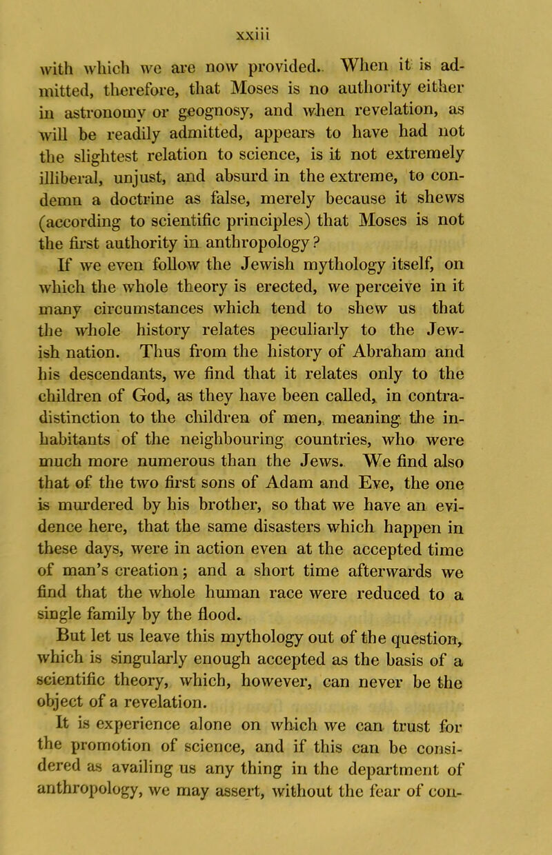 with which we are now provided.. When it is ad- mitted, therefore, that Moses is no authority either in astronomy or geognosy, and when revelation, as will be readily admitted, appears to have had not the slightest relation to science, is it not extremely illiberal, unjust, and absurd in the extreme, to con- demn a doctrine as false, merely because it shews (according to scientific principles) that Moses is not the fii-st authority in anthropology ? If we even follow the Jewish mythology itself, on which the whole theory is erected, we perceive in it many circumstances which tend to shew us that the whole history relates peculiarly to the Jew- ish nation. Thus from the history of Abraham and his descendants, we find that it relates only to the children of God, as they have been called, in contra- distinction to the clnldren of men,, meaning: the in- habitants of the neighbouring countries, who were much more numerous than the Jews. We find also that of the two first sons of Adam and Eve, the one is murdered by his brother, so that we have an evi- dence here, that the same disasters which happen in these days, were in action even at the accepted time of man’s creation; and a short time afterwards we find that the whole hmnan race were reduced to a single family by the flood* But let us leave this mythology out of the question, which is singularly enough accepted as the basis of a scientific theory, which, however, can never be the object of a revelation. It is experience alone on which we can trust for the promotion of science, and if this can be consi- dered as availing us any thing in the department of anthropology, we may assert, without the fear of con-