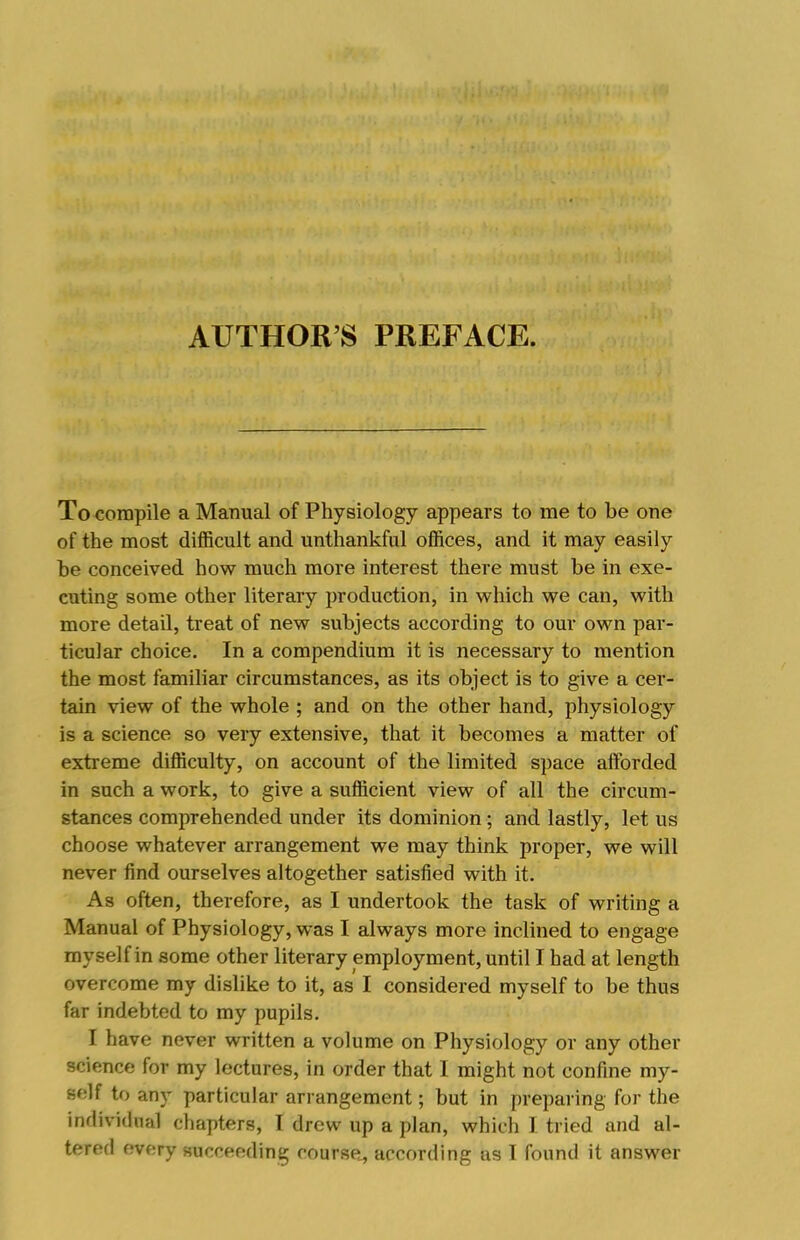 AUTHOR’S PREFACE. To compile a Manual of Physiology appears to me to he one of the most difficult and unthankful offices, and it may easily he conceived how much more interest there must he in exe- cuting some other literary production, in which we can, with more detail, treat of new subjects according to our own par- ticular choice. In a compendium it is necessary to mention the most familiar circumstances, as its object is to give a cer- tain view of the whole ; and on the other hand, physiology is a science so very extensive, that it becomes a matter of extreme difficulty, on account of the limited space afforded in such a work, to give a sufficient view of all the circum- stances comprehended under its dominion; and lastly, let us choose whatever arrangement we may think proper, we will never find ourselves altogether satisfied with it. As often, therefore, as I undertook the task of writing a Manual of Physiology, was I always more inclined to engage myself in some other literary employment, until I had at length overcome my dislike to it, as I considered myself to he thus far indebted to my pupils. I have never written a volume on Physiology or any other science for my lectures, in order that I might not confine my- self to any particular arrangement; but in preparing for the individual chapters, I drew up a plan, which I tried and al- tered every succeeding coursPc, according as 1 found it answer