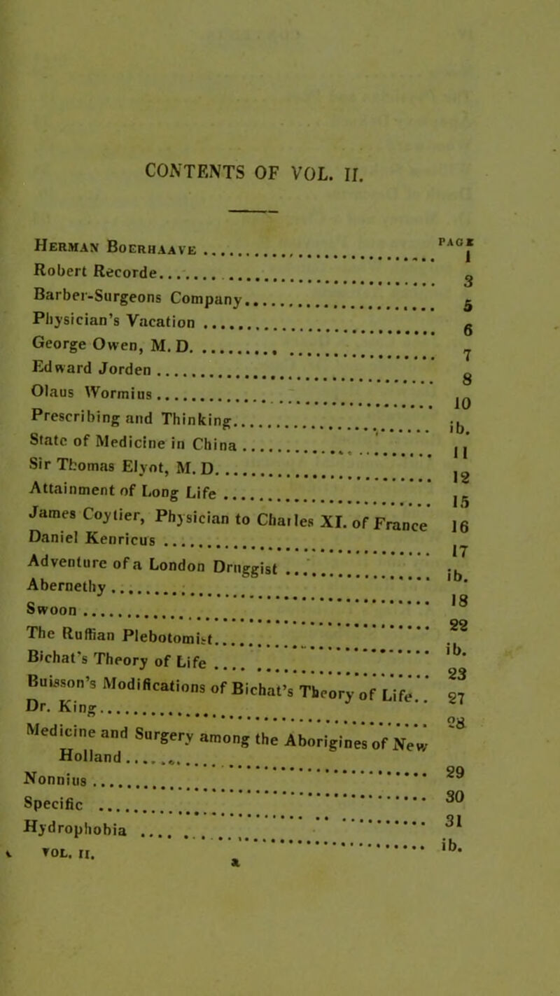 Herman Bogrhaave Robert Recorde Barber-Surgeons Company Physician’s Vacation George Owen, M. D Edward Jorden Olaus Wormins .... Prescribing and Thinking State of Medicine in China Sir Thomas Elynt, M. D Attainment of Long Life James Coy tier, Physician to Charles XI. of France Daniel Kenricus Adventure of a London Druggist Abernethy Swoon The Ruffian Plebotomi-t Bichat’s Theory of Life Bnisson’s Modifications of Bichat’s Theory of Life Dr. King Medicine and Surgery among the Aborigines of New Holland Nonnius Specific Hydrophobia PACK 1 3 5 6 7 8 10 ib. 11 12 15 16 17 ib. 18 22 ib. 23 27 28 29 30 31 ib.