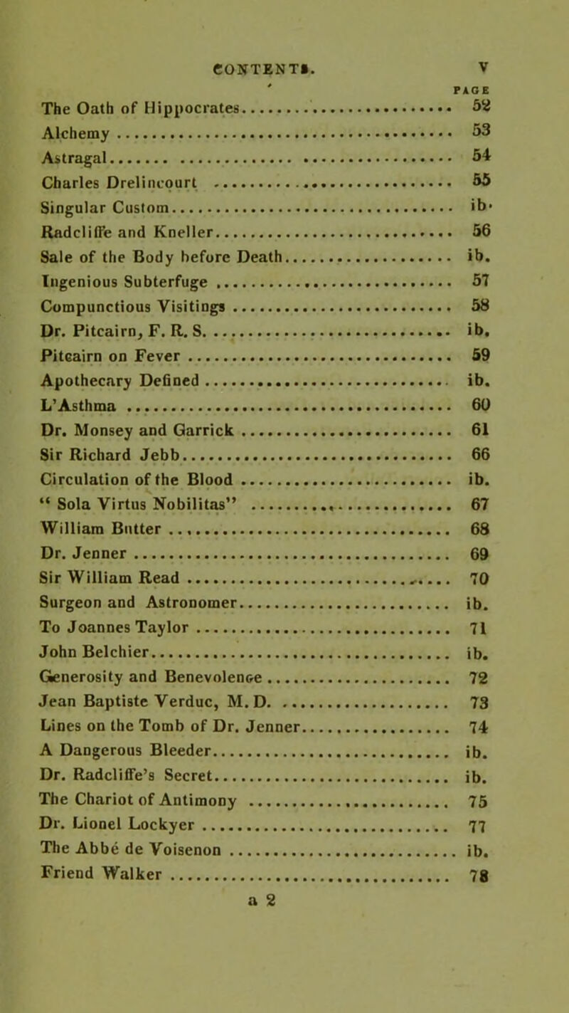 PAGE The Oath of Hippocrates 52 Alchemy 53 Astragal 54 Charles Drelincourt 55 Singular Custom ib- Rndclilfe and Kneller 56 Sale of the Body before Death ib. Ingenious Subterfuge 57 Compunctious Visitings 58 Dr. Pitcairn, F. R. S. ib, Pitcairn on Fever 59 Apothecary Defined ib. L’Asthma 60 Dr. Monsey and Garrick 61 Sir Richard Jebb 66 Circulation of the Blood ib. “ Sola Virtus Nobilitas” 67 William Butter 68 Dr. Jenner 69 Sir William Read 70 Surgeon and Astronomer ib. To Joannes Taylor 71 John Belchier ib. Generosity and Benevolence 72 Jean Baptiste Verduc, M. D 73 Lines on the Tomb of Dr. Jenner 74 A Dangerous Bleeder ib. Dr. Radcliffe’s Secret ib. The Chariot of Antimony 75 Dr. Lionel Lockyer 77 The Abbe de Voisenon ib. Friend Walker 78 a 2
