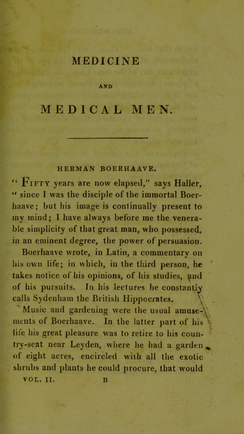 MEDICINE AND MEDICAL MEN. HERMAN BOERHAAVE. “ Fifty years are now elapsed,” says Haller, “ since I was the disciple of the immortal Boer- haave; but his image is continually present to my mind; I have always before me the venera- ble simplicity of that great man, who possessed, in an eminent degree, the power of persuasion. Boerhaave wrote, in Latin, a commentary on his own life; in which, in the third person, he 1 takes notice of his opinions, of his studies, and of his pursuits. In his lectures he constantly calls Sydenham the British Hippocrates. 'V Music and gardening were the usual amuse-\ ments of Boerhaave. In the latter part of his ' life his great pleasure was to retire to his coun- try-seat near Leyden, where he had a garden^ of eight acres, encircled with all the exotic shrubs and plants he could procure, that would VOL. II. B