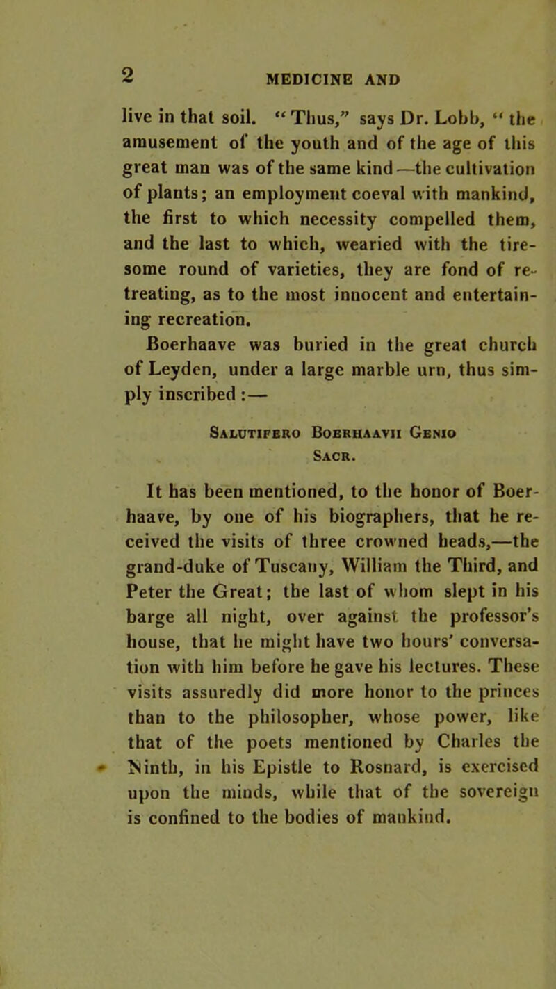 live in that soil. “ Thus, says Dr. Lobb, “ the amusement of the youth and of the age of this great man was of the same kind—the cultivation of plants; an employment coeval with mankind, the first to which necessity compelled them, and the last to which, wearied with the tire- some round of varieties, they are fond of re- treating, as to the most innocent and entertain- ing recreation. Boerhaave was buried in the great church of Leyden, under a large marble urn, thus sim- ply inscribed : — Salutifero Boerhaavii Genio Sacr. It has been mentioned, to the honor of Boer- haave, by one of his biographers, that he re- ceived the visits of three crowned heads,—the grand-duke of Tuscany, William the Third, and Peter the Great; the last of whom slept in his barge all night, over against the professor’s house, that he might have two hours’ conversa- tion with him before he gave his lectures. These visits assuredly did more honor to the princes than to the philosopher, whose power, like that of the poets mentioned by Charles the Isintb, in his Epistle to Rosnard, is exercised upon the minds, while that of the sovereign is confined to the bodies of mankind.