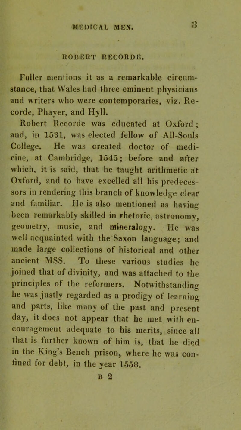 ROBERT RECORDE. Fuller mentions it as a remarkable circum- stance, that Wales had three eminent physicians and writers who were contemporaries, viz. Re- corde, Phayer, and Hyll. Robert Recorde was educated at Oxford; and, in 1531, was elected fellow of All-Souls College. He was created doctor of medi- cine, at Cambridge, 1545; before and after which, it is said, that he taught arithmetic at Oxford, and to have excelled all his predeces- sors in rendering this branch of knowledge clear and familiar. He is also mentioned as having been remarkably skilled in rhetoric, astronomy, geometry, music, and mineralogy. He was well acquainted with the Saxon language; and made large collections of historical and other ancient MSS. To these various studies he joined that of divinity, and was attached to the principles of the reformers. Notwithstanding he was justly regarded as a prodigy of learning and parts, like many of the past and present day, it does not appear that he met with en- couragement adequate to his merits, since all that is further known of him is, that he died in the King’s Bench prison, where he was con- fined for debt, in the year 1550.