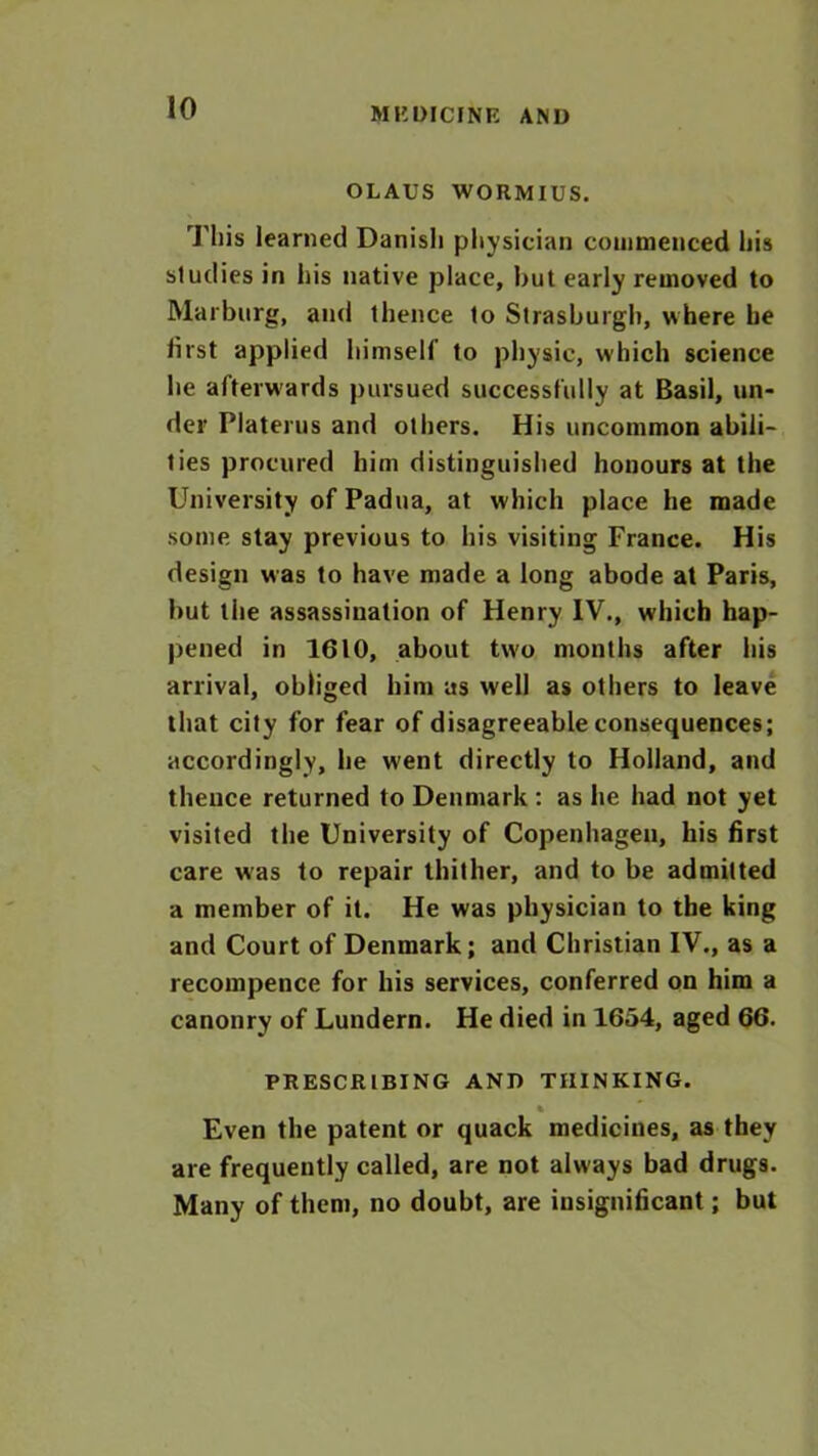 OLAUS WORMIUS. This learned Danish physician commenced his studies in his native place, hut early removed to Marburg, and thence to Strasburgh, where he iirst applied himself to physic, which science he afterwards pursued successfully at Basil, un- der Platerus and others. His uncommon abili- ties procured him distinguished honours at the University of Padua, at which place he made some stay previous to his visiting France. His design was to have made a long abode at Paris, but the assassination of Henry IV., which hap- pened in 1610, about two months after his arrival, obliged him as well as others to leave that city for fear of disagreeable consequences; accordingly, he went directly to Holland, and thence returned to Denmark : as he had not yet visited the University of Copenhagen, his first care was to repair thither, and to be admitted a member of it. He was physician to the king and Court of Denmark; and Christian IV., as a recompence for his services, conferred on him a canonry of Lundern. He died in 1654, aged 66. PRESCRIBING AND THINKING. % Even the patent or quack medicines, as they are frequently called, are not always bad drugs. Many of them, no doubt, are insignificant; but