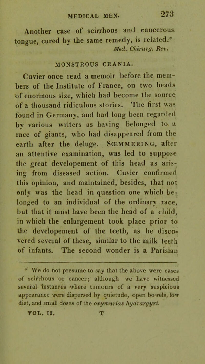 Another case of scirrhous and cancerous tongue, cured by the same remedy, is related.* Med. Chirurg. Rev. MONSTROUS CRANIA. Cuvier once read a memoir before the mem- bers of the Institute of France, on two heads of enormous size, which had become the source of a thousand ridiculous stories. The first was found in Germany, and had long been regarded by various writers as having belonged to a race of giants, who had disappeared trom the earth after the deluge. Scemmering, after an attentive examination, was led to suppose the great developement of this head as aris- ing from diseased action. Cuvier confirmed this opinion, and maintained, besides, that not only was the head in question one which be- longed to an individual of the ordinary race, but that it must have been the head of a child, in which the enlargement took place prior to the developement of the teeth, as he disco- vered several of these, similar to the milk teeth of infants. The second w'onder is a Parisian * We do not presume to say that the above were cases of scirrhous or cancer; although we have witnessed several instances where tumours of a very suspicious appearance were dispersed by quietude, open bowels, low diet, and small doses of the oxgmurias hgdrargyri. VOL. II. T