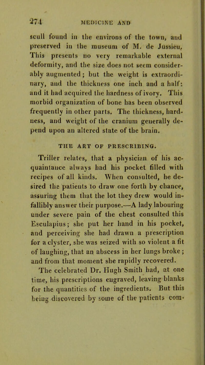 ‘274 scull found iii the environs of the town, and preserved in the museum of M. de Jussieu, This presents no very remarkable external deformity, and the size does not seem consider- ably augmented ; but the weight is extraordi- nary, and the thickness one inch and a half: and it had acquired the hardness of ivory. This morbid organization of bone has been observed frequently in other parts. The thickness, hard- ness, and weight of the cranium generally de- pend upon an altered state of the brain. THE ART OF PRESCRIBING. Triller relates, that a physician of his ac- quaintance always had his pocket filled with recipes of all kinds. When consulted, he de- sired the patients to draw one forth by chance, assuring them that the lot they drew would in- fallibly answer their purpose.—A lady labouring under severe pain of the chest consulted this Esculapius; she put her hand in his pocket, and perceiving she had drawn a prescription for a clyster, she was seized with so violent a fit of laughing, that an abscess in her lungs broke ; and from that moment she rapidly recovered. The celebrated Dr. Hugh Smith had, at one time, his prescriptions engraved, leaving blanks for the quantities of the ingredients. But this being discovered by some of the patients com*