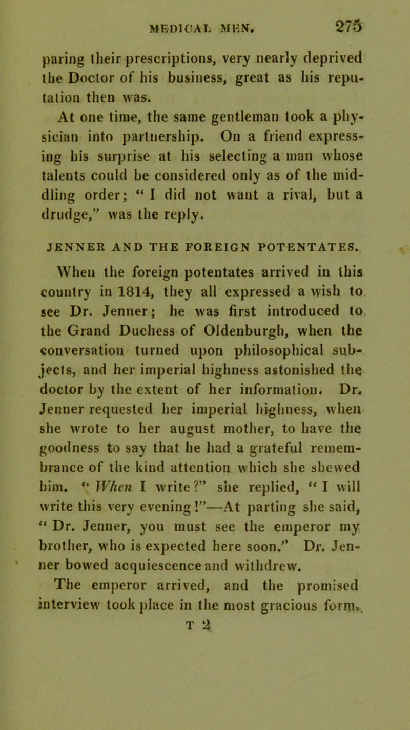paring their prescriptions, very nearly deprived the Doctor of his business, great as his repu- tation then was. At one time, the same gentleman took a phy- sician into partnership. On a friend express- ing his surprise at his selecting a man whose talents could be considered only as of the mid- dling order; “ I did not want a rival, but a drudge,’' was the reply. JENNER AND THE FOREIGN POTENTATES. When the foreign potentates arrived in this country in 1814, they all expressed a wish to see Dr. .Tenner; he was first introduced to the Grand Duchess of Oldenburgh, when the conversation turned upon philosophical sub- jects, and her imperial highness astonished the doctor by the extent of her information. Dr. Jenner requested her imperial highness, when she wrote to her august mother, to have the goodness to say that he had a grateful remem- brance of the kind attention which she shewed him. “ When I write?” she replied, “I will write this very evening !”—At parting she said, “ Dr. Jenner, you must see the emperor my brother, who is expected here soon.” Dr. Jen- ner bowed acquiescence and withdrew. The emperor arrived, and the promised interview took place in the most gracious forrti, T 2
