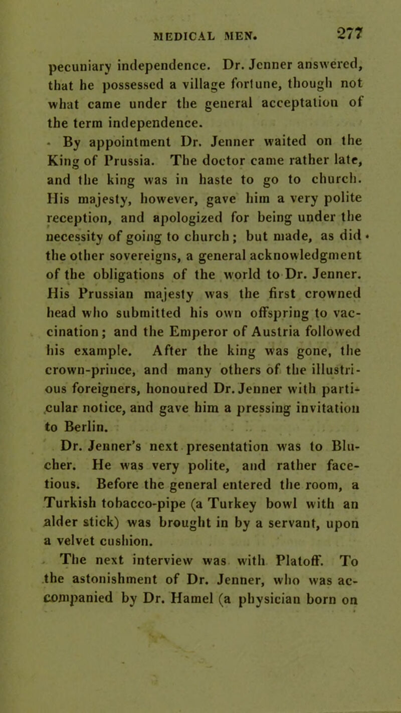 pecuniary independence. Dr. Jcnner answered, that he possessed a village fortune, though not what came under the general acceptation of the term independence. - By appointment Dr. Jenner waited on the King of Prussia. The doctor came rather late, and the king was in haste to go to church. His majesty, however, gave him a very polite reception, and apologized for being under the necessity of going to church ; but made, as did • the other sovereigns, a general acknowledgment of the obligations of the world to Dr. Jenner. His Prussian majesty was the first crowned head who submitted his own offspring to vac- cination; and the Emperor of Austria followed his example. After the king was gone, the crown-prince, and many others of the illustri- ous foreigners, honoured Dr. Jenner with parti- cular notice, and gave him a pressing invitation to Berlin. Dr. Jenner’s next presentation was to Blu- cher. He was very polite, and rather face- tious. Before the general entered the room, a Turkish tobacco-pipe (a Turkey bowl with an alder stick) was brought in by a servant, upon a velvet cushion. The next interview was with Platoff. To the astonishment of Dr. Jenner, who was ac- companied by Dr. Hamel (a physician born on