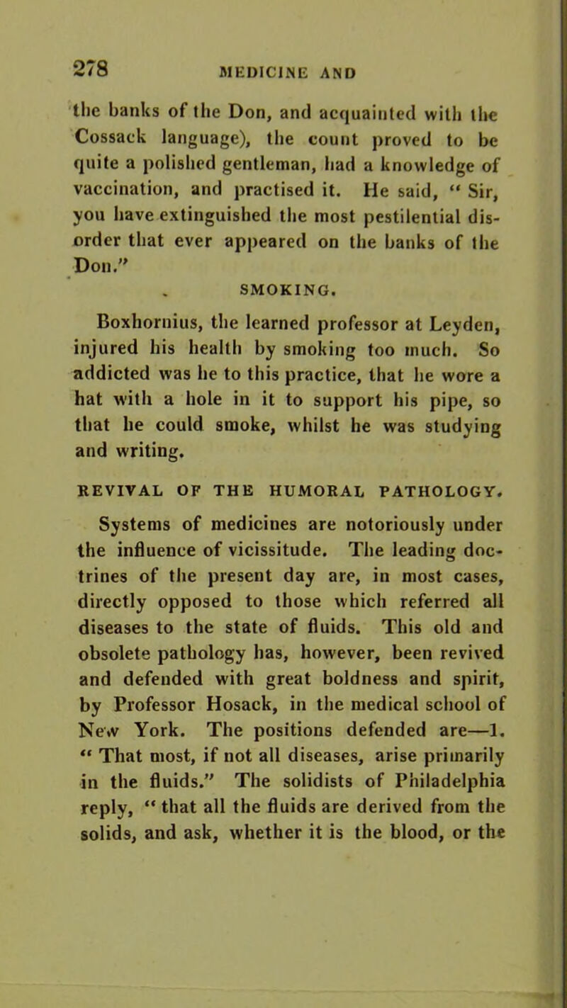 the banks of the Don, and acquainted with the Cossack language), the count proved to be quite a polished gentleman, had a knowledge of vaccination, and practised it. He said, “ Sir, you have extinguished the most pestilential dis- order that ever appeared on the banks of the Don. SMOKING. Boxhornius, the learned professor at Leyden, injured his health by smoking too much. So addicted was he to this practice, that he wore a hat with a hole in it to support his pipe, so that he could smoke, whilst he was studying and writing. REVIVAL OF THE HUMORAL PATHOLOGY. Systems of mediciues are notoriously under the influence of vicissitude. The leading doc- trines of the present day are, in most cases, directly opposed to those which referred all diseases to the state of fluids. This old and obsolete pathology has, however, been revived and defended with great boldness and spirit, by Professor Hosack, in the medical school of Ne*v York. The positions defended are—1. “ That most, if not all diseases, arise primarily in the fluids. The solidists of Philadelphia reply, “ that all the fluids are derived from the solids, and ask, whether it is the blood, or the