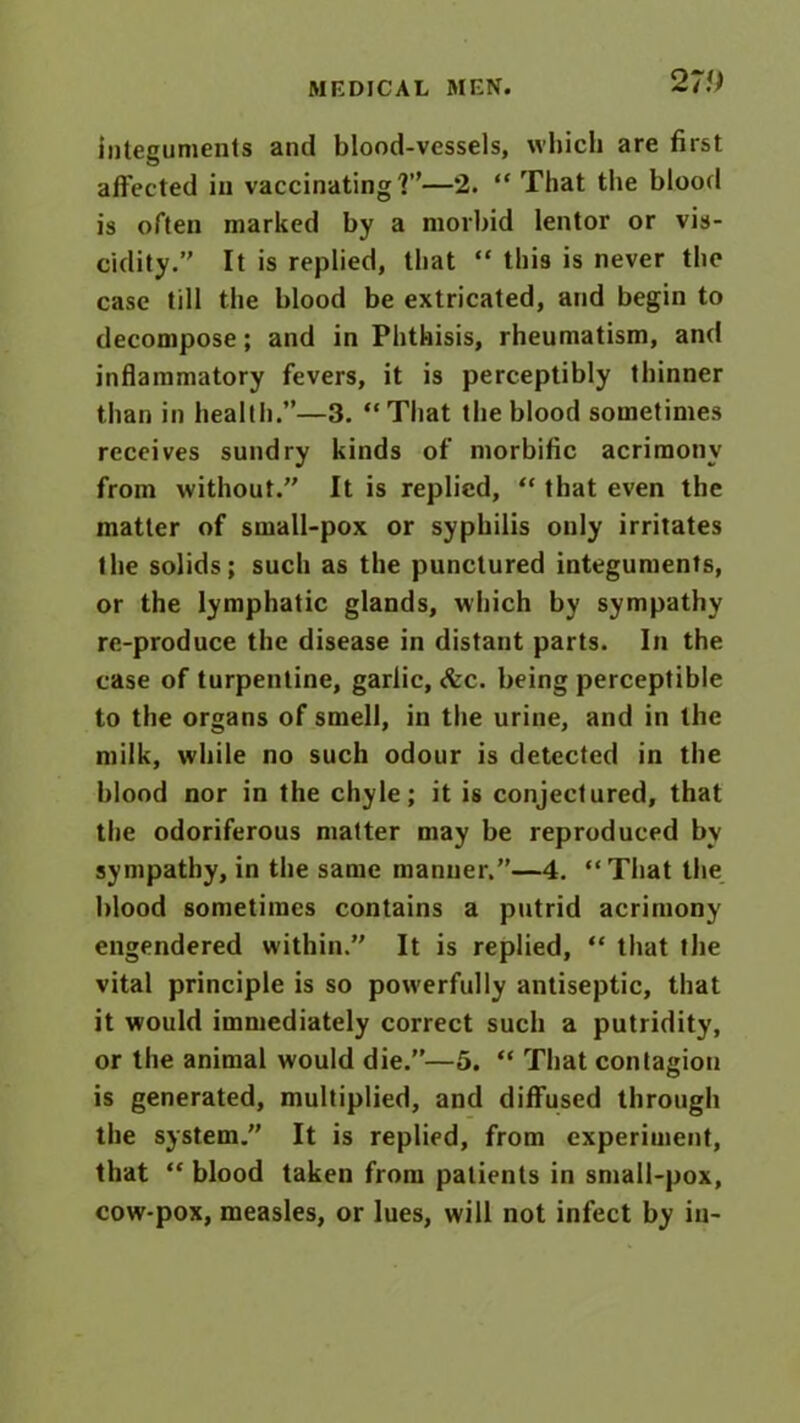 27!) integuments and blood-vessels, which are first affected in vaccinating?”—2. “That the blood is often marked by a morbid lentor or vis- cidity.” It is replied, that “ this is never the case till the blood be extricated, and begin to decompose; and in Phthisis, rheumatism, and inflammatory fevers, it is perceptibly thinner than in health.”—3. “That the blood sometimes receives sundry kinds of morbific acrimony from without.” It is replied, “ that even the matter of small-pox or syphilis only irritates the solids; such as the punctured integuments, or the lymphatic glands, which by sympathy re-produce the disease in distant parts. In the case of turpentine, garlic, <fcc. being perceptible to the organs of smell, in the urine, and in the milk, while no such odour is detected in the blood nor in the chyle; it is conjectured, that the odoriferous matter may be reproduced by sympathy, in the same manner.”—4. “That the blood sometimes contains a putrid acrimony engendered within.” It is replied, “ that the vital principle is so powerfully antiseptic, that it would immediately correct such a putridity, or the animal would die.”—5. “ That contagion is generated, multiplied, and diffused through the system.” It is replied, from experiment, that “ blood taken from patients in small-pox, cow-pox, measles, or lues, will not infect by in-