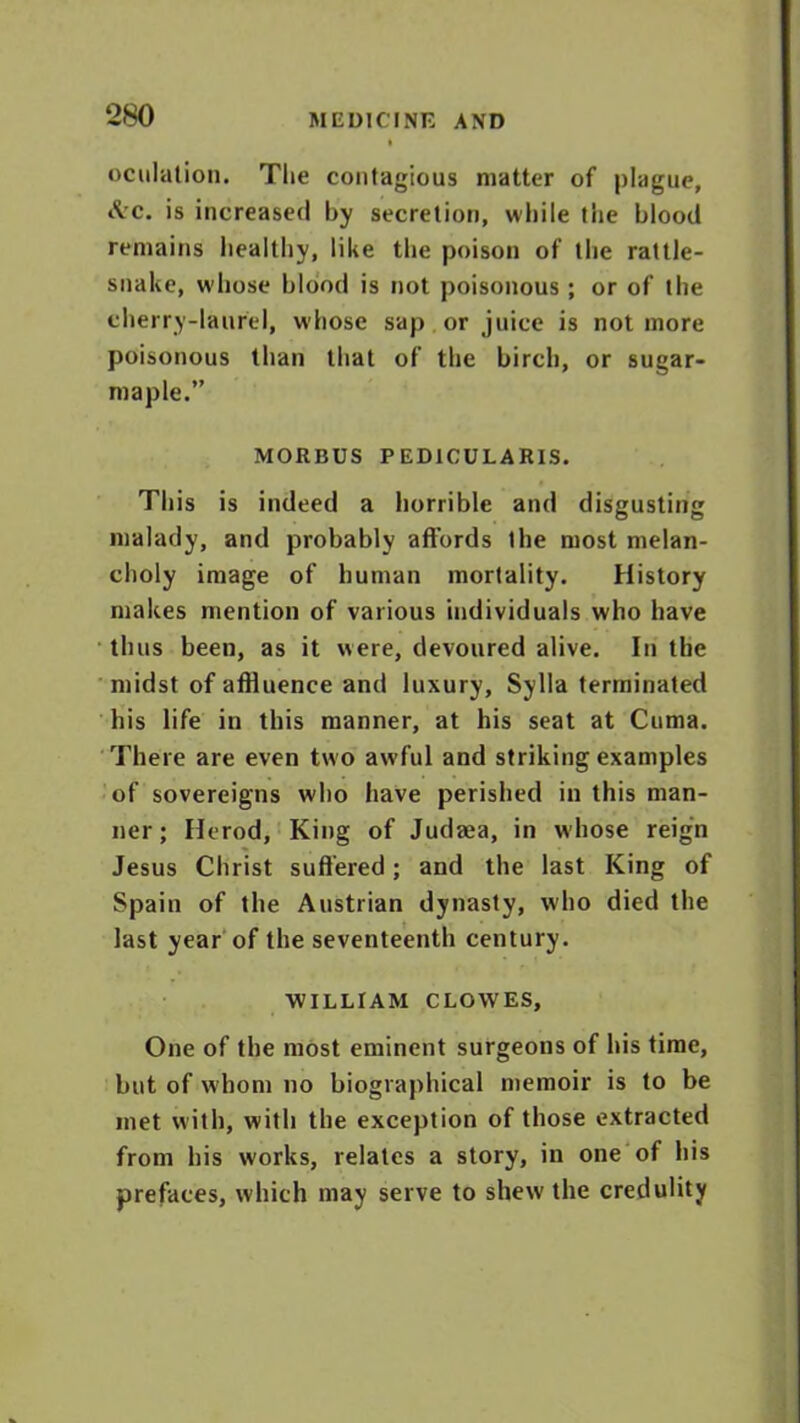 oculation. The contagious matter of plague, iVc. is increased by secretion, while the blood remains healthy, like the poison of the rattle- snake, wdiose blood is not poisonous ; or of the cherry-laurel, whose sap or juice is not more poisonous than that of the birch, or sugar- maple.” MORBUS PED1CULARIS. This is indeed a horrible and disgusting malady, and probably affords the most melan- choly image of human mortality. History makes mention of various individuals who have thus been, as it were, devoured alive. In the midst of affluence and luxury, Sylla terminated his life in this manner, at his seat at Cuma. There are even two awful and striking examples of sovereigns who have perished in this man- ner; Herod, King of Judrea, in whose reign Jesus Christ suffered; and the last King of Spain of the Austrian dynasty, who died the last year of the seventeenth century. ■WILLIAM CLOWES, One of the most eminent surgeons of his time, but of whom no biographical memoir is to be met with, with the exception of those extracted from his works, relates a story, in one of his prefaces, which may serve to shew the credulity