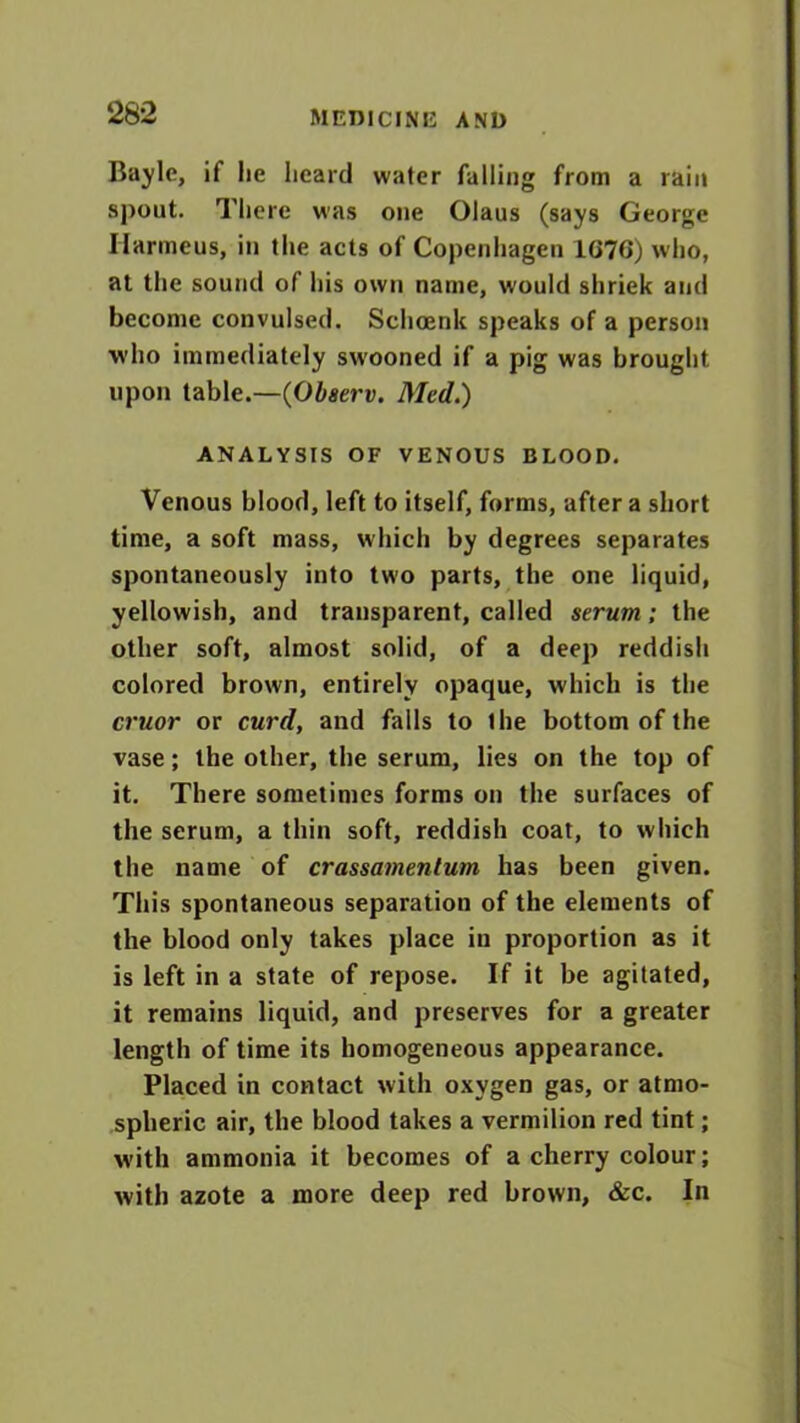 Baylc, if lie heard water falling from a rain spout. There was one Olaus (says George Ilarmeus, in the acts of Copenhagen 1G7G) who, at the sound of his own name, would shriek and become convulsed. Schoenk speaks of a person who immediately swooned if a pig was brought upon table.—(Observ. Med.) ANALYSIS OF VENOUS BLOOD. Venous blood, left to itself, forms, after a short time, a soft mass, which by degrees separates spontaneously into two parts, the one liquid, yellowish, and transparent, called serum; the other soft, almost solid, of a deep reddish colored brown, entirely opaque, which is the cruor or curd, and falls to the bottom of the vase; the other, the serum, lies on the top of it. There sometimes forms on the surfaces of the serum, a thin soft, reddish coat, to which the name of crassamentum has been given. This spontaneous separation of the elements of the blood only takes place in proportion as it is left in a state of repose. If it be agitated, it remains liquid, and preserves for a greater length of time its homogeneous appearance. Placed in contact with oxygen gas, or atmo- spheric air, the blood takes a vermilion red tint; with ammonia it becomes of a cherry colour; with azote a more deep red brown, &c. In