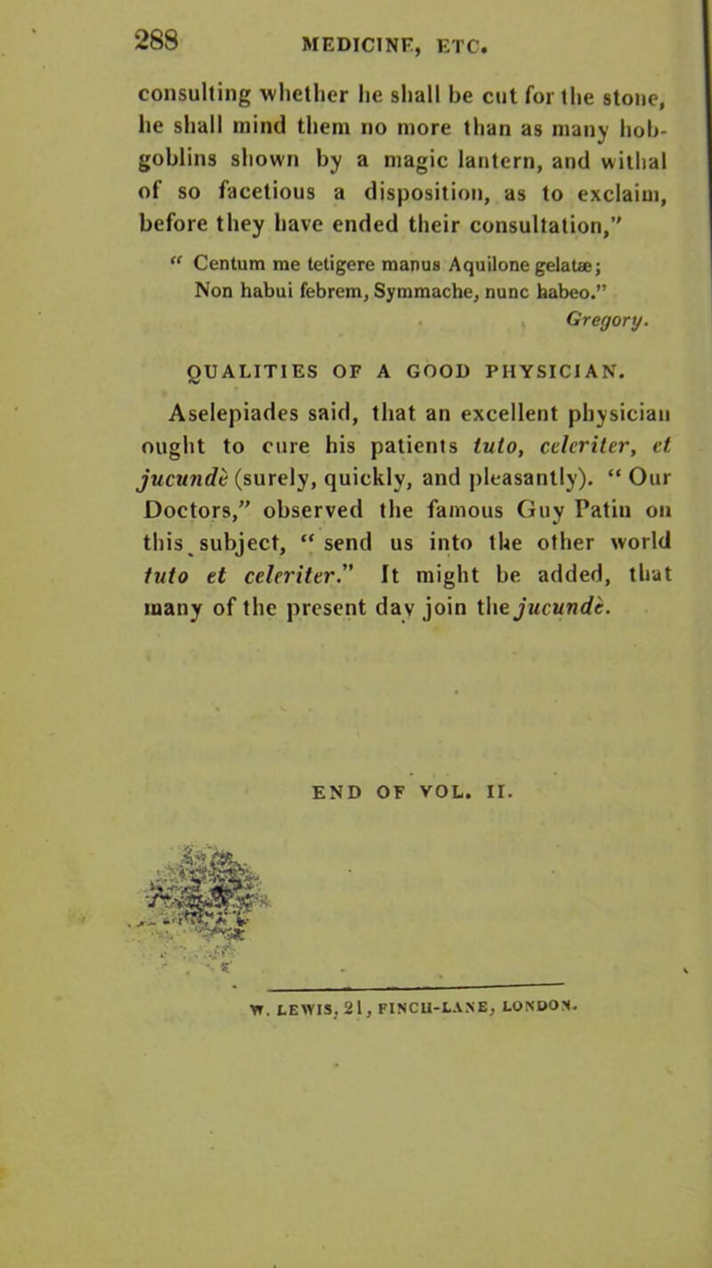 MEDICINE, ETC. consulting whether he shall be cut for the stone, lie shall mind them no more than as many hob- goblins shown by a magic lantern, and withal of so facetious a disposition, as to exclaim, before they have ended their consultation,’' “ Centum me tetigere manus Aquilone gelaUe; Non habui febrem, Symmache, nunc habeo.” Gregory. QUALITIES OF A GOOD PHYSICIAN. Aselepiades said, that an excellent physician ought to cure his patients lulo, celcriter, ct jucundt (surely, quickly, and pleasantly). “ Our Doctors,” observed the famous Guy Patin on this subject, “send us into the other world into et celerittr. It might be added, that many of the present dav join tUejucunde. END OF VOL. II. W. LEWIS. 21, FINCU-L.VNE, LONDON.