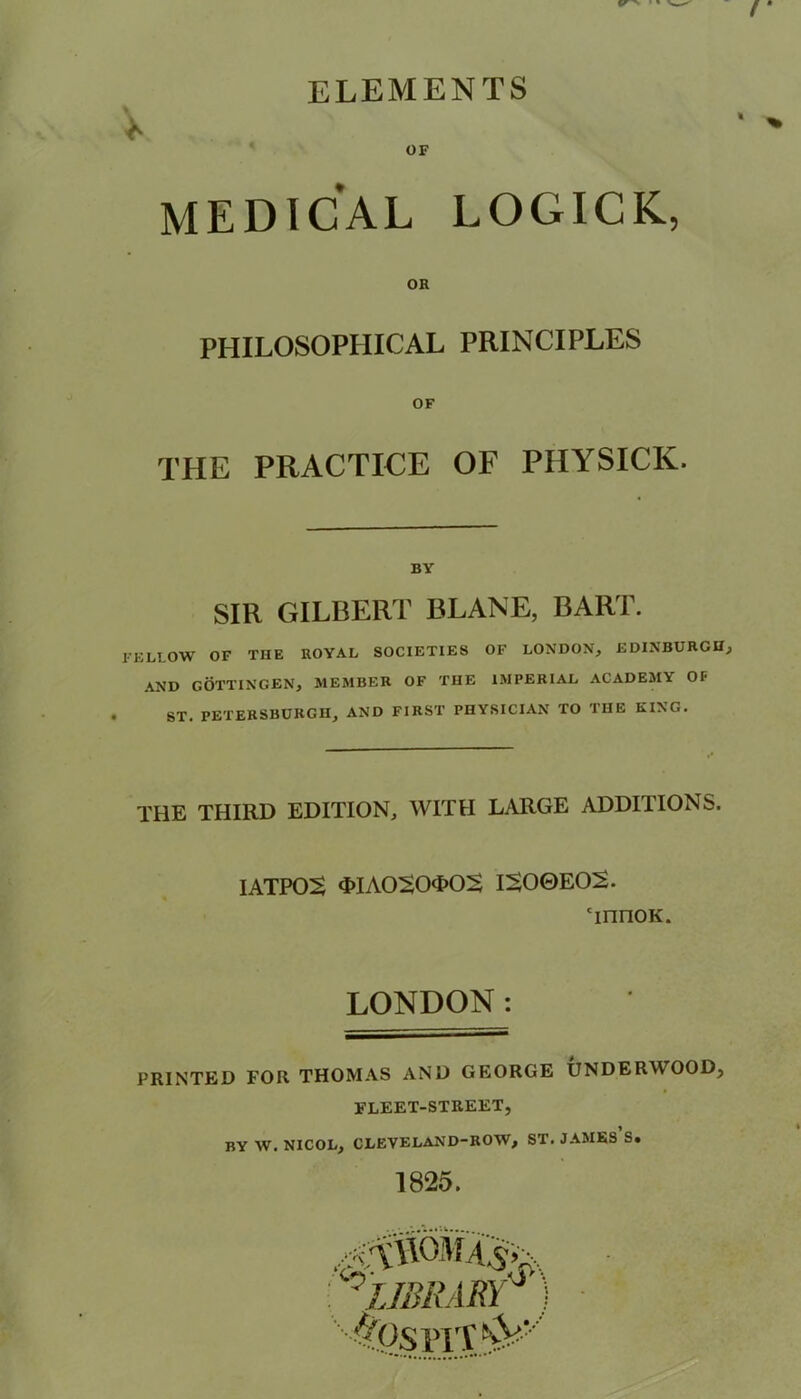 ELEMENTS I V OF MEDICAL LOGICK, PHILOSOPHICAL PRINCIPLES OF THE PRACTICE OF PHYSICK. BY SIR GILBERT BLANE, BART. FELLOW OF THE ROYAL SOCIETIES OF LONDON, EDINBURGH, AND GOTTINGEN, MEMBER OF THE IMPERIAL ACADEMY OP ST. PETERSBURG!!, AND FIRST PHYSICIAN TO THE KING. THE THIRD EDITION, WITH LARGE ADDI1IONS. IATPOS 3>IA0$0<I>0S IS0GE02. TririoK. LONDON: PRINTED FOR THOMAS AND GEORGE UNDERWOOD, FLEET-STREET, BY W. NICOL, CLEVELAND-ROW, ST. JAMES S. 1825. : 0LIBRARY ApspiT^v