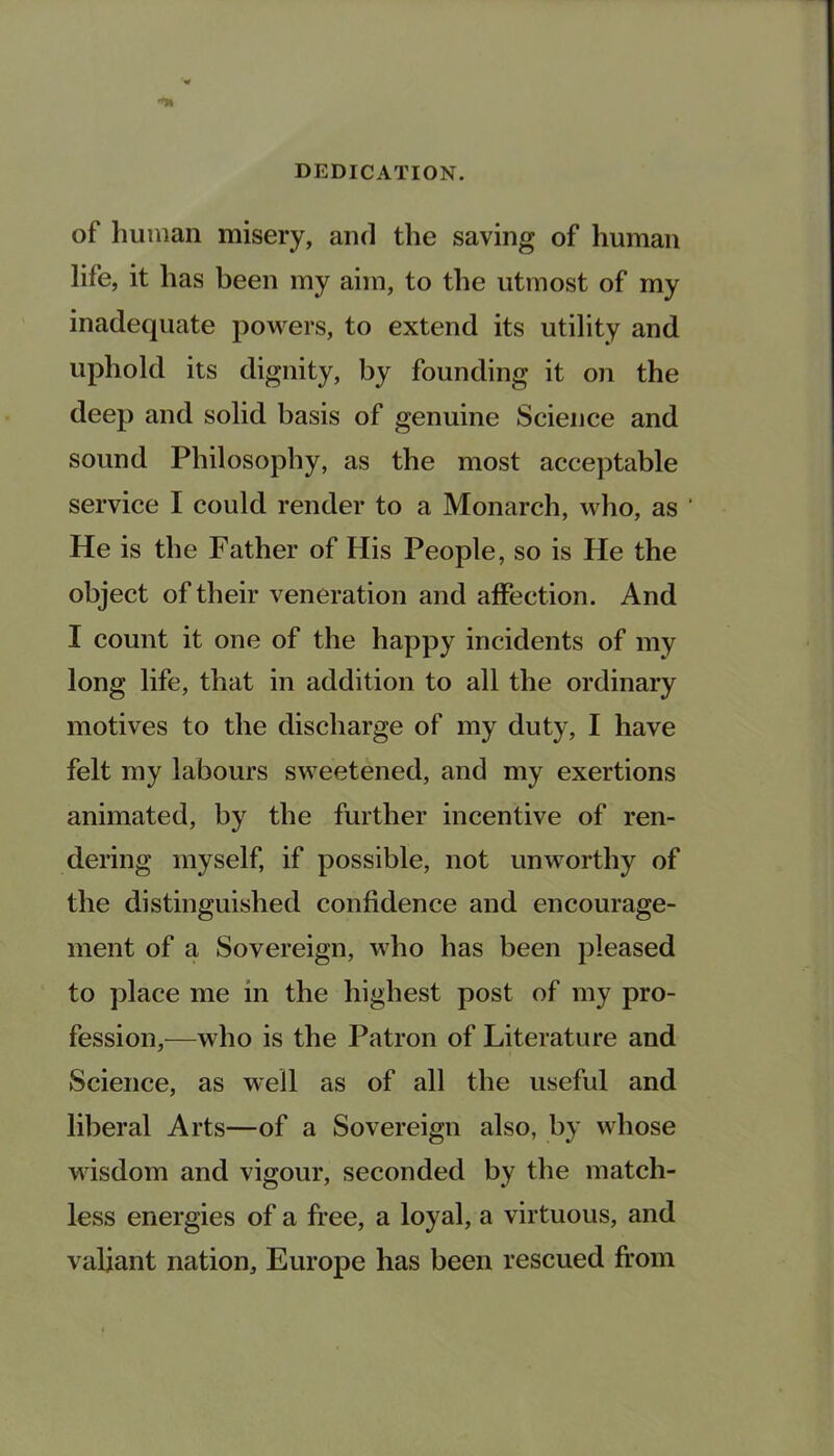 of human misery, and the saving of human life, it has been my aim, to the utmost of my inadequate powers, to extend its utility and uphold its dignity, by founding it on the deep and solid basis of genuine Science and sound Philosophy, as the most acceptable service I could render to a Monarch, who, as ' He is the Father of His People, so is He the object of their veneration and affection. And I count it one of the happy incidents of my long life, that in addition to all the ordinary motives to the discharge of my duty, I have felt my labours sweetened, and my exertions animated, by the further incentive of ren- dering myself, if possible, not unworthy of the distinguished confidence and encourage- ment of a Sovereign, who has been pleased to place me in the highest post of my pro- fession,—who is the Patron of Literature and Science, as well as of all the useful and liberal Arts—of a Sovereign also, by whose wisdom and vigour, seconded by the match- less energies of a free, a loyal, a virtuous, and valiant nation, Europe has been rescued from