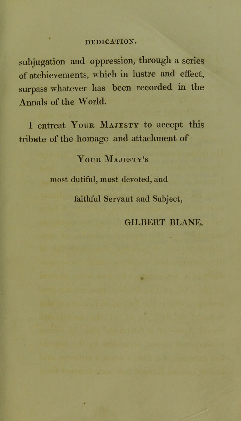 subjugation and oppression, through a series of atchievements, which in lustre and effect, surpass whatever has been recorded in the Annals of the World. I entreat Your Majesty to accept this tribute of the homage and attachment of Your Majesty’s most dutiful, most devoted, and faithful Servant and Subject, GILBERT BLANE.