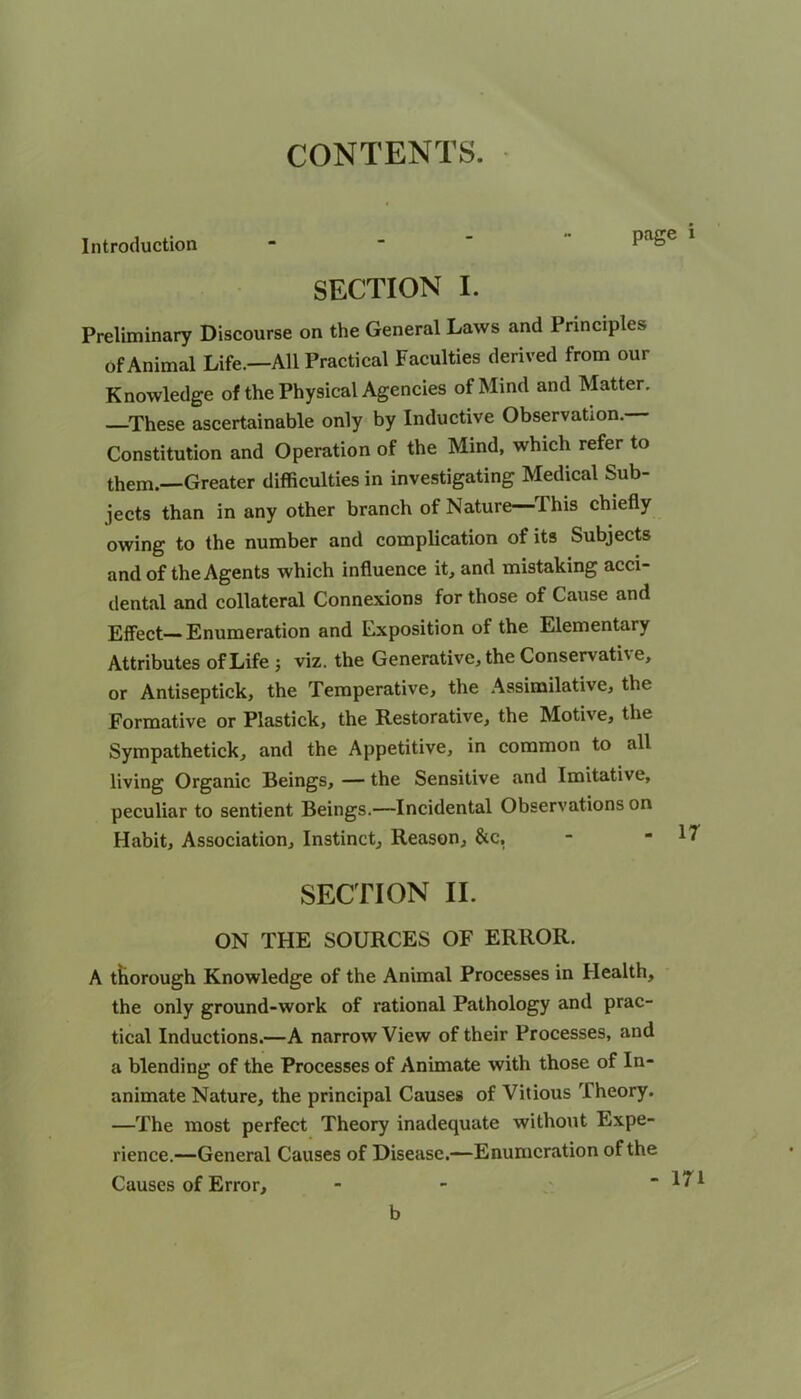 CONTENTS. Introduction -  ” 1 1 - SECTION I. Preliminary Discourse on the General Laws and Principles of Animal Life.—All Practical Faculties derived from our Knowledge of the Physical Agencies of Mind and Matter. —These ascertainable only by Inductive Observation. Constitution and Operation of the Mind, which refer to them.—Greater difficulties in investigating Medical Sub- jects than in any other branch of Nature—This chiefly owing to the number and complication of its Subjects and of the Agents which influence it, and mistaking acci- dental and collateral Connexions for those of Cause and Effect—Enumeration and Exposition of the Elementary Attributes of Life ; viz. the Generative, the Conservative, or Antiseptick, the Temperative, the Assimilative, the Formative or Plastick, the Restorative, the Motive, the Sympathetick, and the Appetitive, in common to all living Organic Beings, — the Sensitive and Imitative, peculiar to sentient Beings.—Incidental Observations on Habit, Association, Instinct, Reason, &c, SECTION II. ON THE SOURCES OF ERROR. A tkorough Knowledge of the Animal Processes in Health, the only ground-work of rational Pathology and prac- tical Inductions.—A narrow View of their Processes, and a blending of the Processes of Animate with those of In- animate Nature, the principal Causes of Vitious Theory. —The most perfect Theory inadequate without Expe- rience.—General Causes of Disease.—Enumeration of the Causes of Error, b