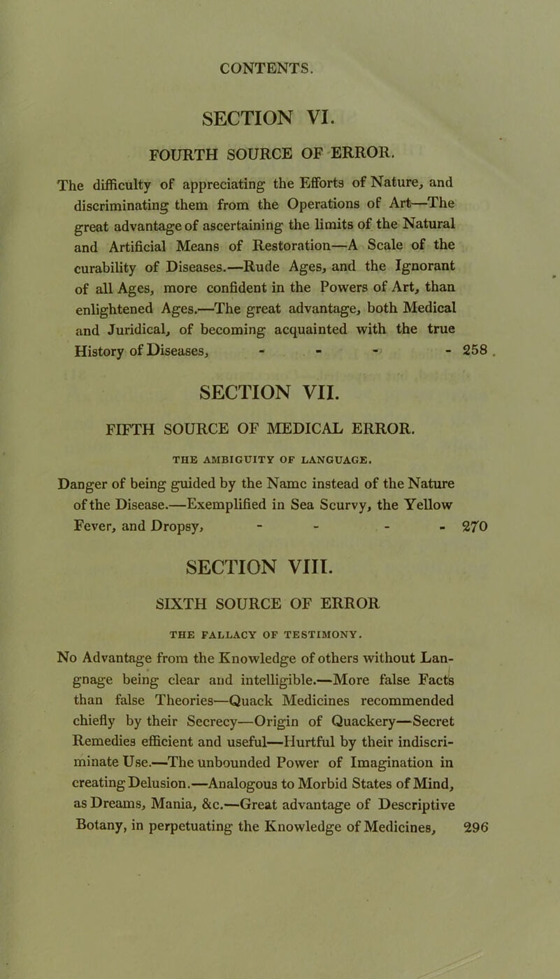 SECTION VI. FOURTH SOURCE OF ERROR. The difficulty of appreciating the Efforts of Nature, and discriminating them from the Operations of Art—The great advantage of ascertaining the limits of the Natural and Artificial Means of Restoration—A Scale of the curability of Diseases.—Rude Ages, and the Ignorant of all Ages, more confident in the Powers of Art, than enlightened Ages.—The great advantage, both Medical and Juridical, of becoming acquainted with the true History of Diseases, - SECTION VII. FIFTH SOURCE OF MEDICAL ERROR. TUE AMBIGUITY OF LANGUAGE. Danger of being guided by the Name instead of the Nature of the Disease.—Exemplified in Sea Scurvy, the Yellow Fever, and Dropsy, - - - SECTION VIII. SIXTH SOURCE OF ERROR THE FALLACY OF TESTIMONY. No Advantage from the Knowledge of others without Lan- gnage being clear and intelligible.—More false Facts than false Theories—Quack Medicines recommended chiefly by their Secrecy—Origin of Quackery—Secret Remedies efficient and useful—Hurtful by their indiscri- minate Use.—The unbounded Power of Imagination in creating Delusion.—Analogous to Morbid States of Mind, as Dreams, Mania, &c.—Great advantage of Descriptive Botany, in perpetuating the Knowledge of Medicines, 258 . 270 296