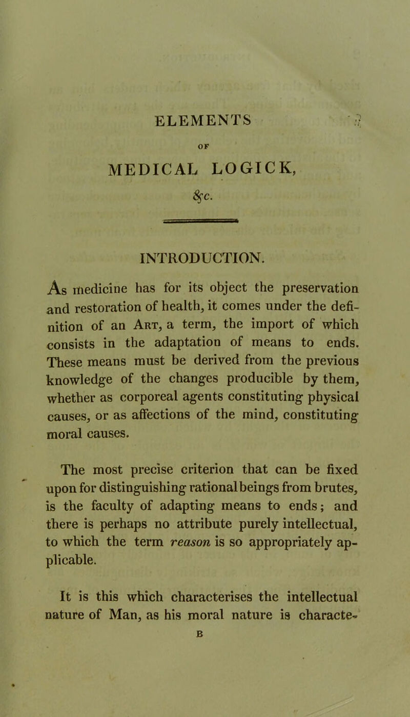 ELEMENTS OF MEDICAL LOGICK, §c. INTRODUCTION. As medicine has for its object the preservation and restoration of health, it comes under the defi- nition of an Art, a term, the import of which consists in the adaptation of means to ends. These means must be derived from the previous knowledge of the changes producible by them, whether as corporeal agents constituting physical causes, or as affections of the mind, constituting moral causes. The most precise criterion that can be fixed is the faculty of adapting means to ends; and there is perhaps no attribute purely intellectual, to which the term reason is so appropriately ap- plicable. It is this which characterises the intellectual nature of Man, as his moral nature is characte-