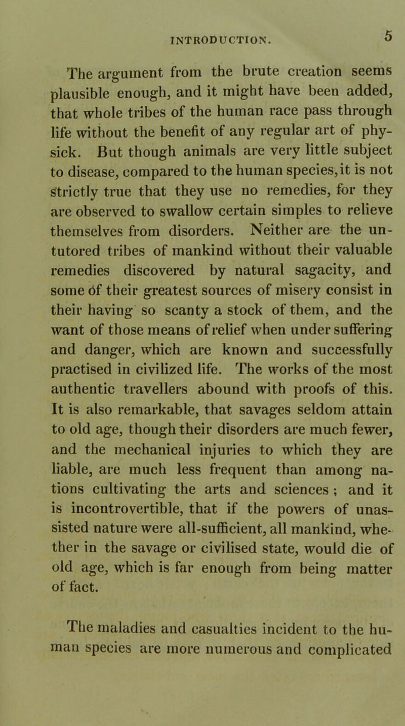 The argument from the brute creation seems plausible enough, and it might have been added, that whole tribes of the human race pass through life without the benefit of any regular art of phy- sick. But though animals are very little subject to disease, compared to the human species,it is not strictly true that they use no remedies, for they are observed to swallow certain simples to relieve themselves from disorders. Neither are the un- tutored tribes of mankind without their valuable remedies discovered by natural sagacity, and some 6f their greatest sources of misery consist in their having so scanty a stock of them, and the want of those means of relief when under suffering and danger, which are known and successfully practised in civilized life. The works of the most authentic travellers abound with proofs of this. It is also remarkable, that savages seldom attain to old age, though their disorders are much fewer, and the mechanical injuries to which they are liable, are much less frequent than among na- tions cultivating the arts and sciences ; and it is incontrovertible, that if the powers of unas- sisted nature were all-sufficient, all mankind, whe- ther in the savage or civilised state, would die of old age, which is far enough from being matter of tact. The maladies and casualties incident to the hu- man species are more numerous and complicated